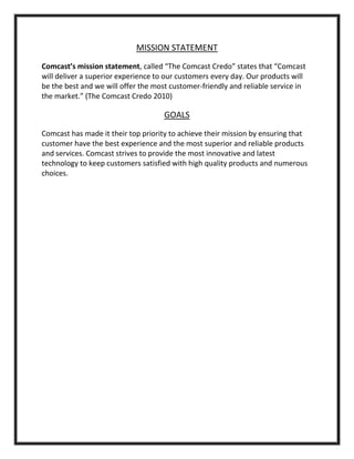MISSION STATEMENT
Comcast’s mission statement, called “The Comcast Credo” states that “Comcast
will deliver a superior experience to our customers every day. Our products will
be the best and we will offer the most customer-friendly and reliable service in
the market.” (The Comcast Credo 2010)
GOALS
Comcast has made it their top priority to achieve their mission by ensuring that
customer have the best experience and the most superior and reliable products
and services. Comcast strives to provide the most innovative and latest
technology to keep customers satisfied with high quality products and numerous
choices.
 