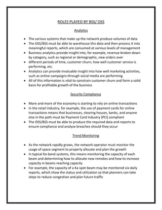ROLES PLAYED BY BSS/ OSS
Analytics
 The various systems that make up the network produce volumes of data
 The OSS/BSS must be able to warehouse this data and then process it into
meaningful reports, which are consumed at various levels of management
 Business analytics provide insight into, for example, revenue broken down
by category, such as regional or demographic, new orders over
 different periods of time, customer churn, how well customer service is
performing, etc.
 Analytics can provide invaluable insight into how well marketing activities,
such as online campaigns through social media are performing
 All of this information is vital to constrain customer churn and form a solid
basis for profitable growth of the business
Security Compliance
 More and more of the economy is starting to rely on online transactions
 In the retail industry, for example, the use of payment cards for online
transactions means that businesses, clearing houses, banks, and anyone
else in the path must be Payment Card Industry (PCI) compliant
 The OSS/BSS must be able to produce the required data and reports to
ensure compliance and analyze breaches should they occur
Trend Monitoring
 As the network rapidly grows, the network operator must monitor the
usage of space segment to properly allocate and plan the growth
 In typical Ka-band systems, this means monitoring the capacity of each
beam and determining how to allocate new remotes and how to increase
capacity in beams reaching capacity
 For example, the capacity of a Ka spot-beam may be monitored via daily
reports, which show the status and utilization so that planners can take
steps to reduce congestion and plan future traffic
 