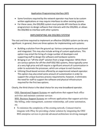 Application Programming Interface (API)
 Some functions required by the network operator may have to be custom
written applications or may require interfaces to other existing systems
 For these cases, the OSS/BSS system must provide API interfaces to allow
programmers to design software that interacts with the OSS/BSS, or allows
the OSS/BSS to interface with other systems
IMPLEMENTING AN OSS/BSS SYSTEM
The cost and time required to implement an effective OSS/BSS system can be very
significant. In general, there are three options for implementing such systems:
 Building a solution from the ground up: Various components are purchased
and integrated. This may also include writing of custom applications. This
option may entail the hiring of a large number of developers and
supporting staff to design the software and hardware systems
 Bringing in an “off-the-shelf” solution from a large integrator: While there
are various options for off-the-shelf OSS/ BSS systems, these typically come
at a very high price and still require a significant amount of customization in
order to automate the processes, which are unique to each business
 Utilizing Cloud-based services offered by an experienced network operator:
This option may also entail some amount of customization in order to
support the unique business process requirements; however, it eliminates
the need for staff to support the software and physical infrastructure
required for the first two options.
Clearly, the third choice is the ideal choice for any new broadband operator.
OSS: Operational Support Systems are applications that support back office
activities and maintain customer services
BSS: Business Support Systems are software applications that support activities
like billing, order management, customer relationship, call center automation,
etc.
 To minimize the complexity of the existing network, Comcast tried to
integrate with JWay for providing a better solution by integrating the OSS/
BSS enterprise services to provide advanced architecture involving managed
 