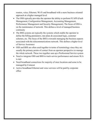 routers, voice, Ethernet, Wi-Fi and broadband with a more business oriented
approach at a higher managed level
 The OSS typically provides the operator the ability to perform FCAPS (Fault
Management, Configuration Management, Accounting Management,
Performance Management and Security Management). The focus of OSS is
on the maintenance of network. This defines a level of managed business
continuity
 The BSS systems are typically the systems which enable the operator to
define the billing parameters, rate plans & associated logic, customer
schemes, etc. The focus of the BSS is towards managing the business aspects
associated with the telecommunications network. This defines a higher level
of Service Assurance
 OSS and BSS are often used together in terms of terminology since they are
usually the primary points of contact from an operator perspective to manage
the whole network. These two together sum up a Professional Service system
 Need to integrate OSS and BSS to track service performance and ensure SLA
is met
 Need broadband connections for majority of store locations and some to be
managed by Comcast
 Active broadband Ethernet and voice services will be paid by corporate
office
 