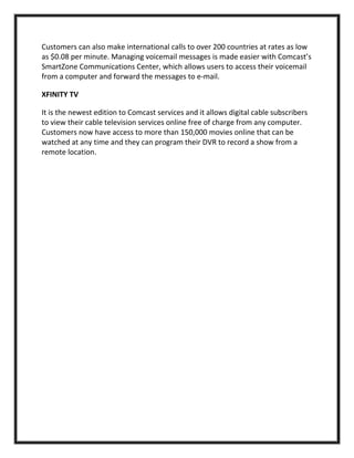 Customers can also make international calls to over 200 countries at rates as low
as $0.08 per minute. Managing voicemail messages is made easier with Comcast’s
SmartZone Communications Center, which allows users to access their voicemail
from a computer and forward the messages to e-mail.
XFINITY TV
It is the newest edition to Comcast services and it allows digital cable subscribers
to view their cable television services online free of charge from any computer.
Customers now have access to more than 150,000 movies online that can be
watched at any time and they can program their DVR to record a show from a
remote location.
 