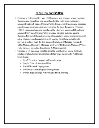 2
BUSINESS OVERVIEW
 Comcast’s Enterprise Services (ES) business unit operates under Comcast
Business and provides a one-stop shop for the Enterprise customer’s
Managed Network needs. Comcast’s ES designs, implements, and manages
a customized communications network for the large Enterprise (Fortune
1000+) customers focusing mainly on the Ethernet, Voice and Broadband
Managed Services. Comcast’s ES leverage existing industry leading
Business Internet, Ethernet network infrastructure, strong relationships with
cable operators, and agreements with leading broadband providers to
provide a suite of over-the-top managed solutions (Managed Router, IP
VPN, Managed Security, Managed Wi-Fi, 3G/4G Backup, Managed Voice,
Field Services including Installation & Maintenance)
 Comcast’s ES customer benefits from the simplicity of single contract,
single portal and single invoice for all their sites nationwide. Additional
benefits are:
 24x7 Technical Support and Maintenance
 Single Point of Accountability
 Rapid Network Deployment
 Proactive Monitoring and Management
 Portal: Sophisticated Network and Site Reporting
 