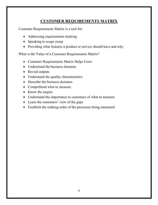 6
CUSTOMER REQUIREMENTS MATRIX
Customer Requirements Matrix is a tool for:
 Addressing requirements tracking
 Speaking to scope creep
 Providing what features a product or service should have and why
What is the Value of a Customer Requirements Matrix?
 Customer Requirements Matrix Helps Users
 Understand the business domains
 Reveal outputs
 Understand the quality characteristics
 Describe the business domains
 Comprehend what to measure
 Know the targets
 Understand the importance to customers of what to measure
 Learn the customers’ view of the gaps
 Establish the ranking order of the processes being measured
 