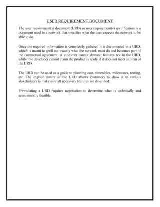 USER REQUIREMENT DOCUMENT
The user requirement(s) document (URD) or user requirement(s) specification is a
document used in a network that specifies what the user expects the network to be
able to do.
Once the required information is completely gathered it is documented in a URD,
which is meant to spell out exactly what the network must do and becomes part of
the contractual agreement. A customer cannot demand features not in the URD,
whilst the developer cannot claim the product is ready if it does not meet an item of
the URD.
The URD can be used as a guide to planning cost, timetables, milestones, testing,
etc. The explicit nature of the URD allows customers to show it to various
stakeholders to make sure all necessary features are described.
Formulating a URD requires negotiation to determine what is technically and
economically feasible.
 