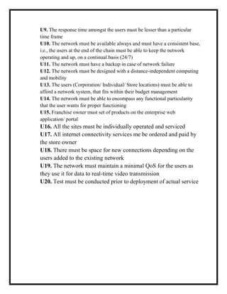 U9. The response time amongst the users must be lesser than a particular
time frame
U10. The network must be available always and must have a consistent base,
i.e., the users at the end of the chain must be able to keep the network
operating and up, on a continual basis (24/7)
U11. The network must have a backup in case of network failure
U12. The network must be designed with a distance-independent computing
and mobility
U13. The users (Corporation/ Individual/ Store locations) must be able to
afford a network system, that fits within their budget management
U14. The network must be able to encompass any functional particularity
that the user wants for proper functioning
U15. Franchise owner must set of products on the enterprise web
application/ portal
U16. All the sites must be individually operated and serviced
U17. All internet connectivity services me be ordered and paid by
the store owner
U18. There must be space for new connections depending on the
users added to the existing network
U19. The network must maintain a minimal QoS for the users as
they use it for data to real-time video transmission
U20. Test must be conducted prior to deployment of actual service
 