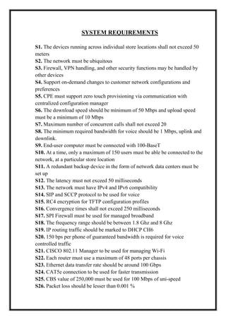 SYSTEM REQUIREMENTS
S1. The devices running across individual store locations shall not exceed 50
meters
S2. The network must be ubiquitous
S3. Firewall, VPN handling, and other security functions may be handled by
other devices
S4. Support on-demand changes to customer network configurations and
preferences
S5. CPE must support zero touch provisioning via communication with
centralized configuration manager
S6. The download speed should be minimum of 50 Mbps and upload speed
must be a minimum of 10 Mbps
S7. Maximum number of concurrent calls shall not exceed 20
S8. The minimum required bandwidth for voice should be 1 Mbps, uplink and
downlink.
S9. End-user computer must be connected with 100-BaseT
S10. At a time, only a maximum of 150 users must be able be connected to the
network, at a particular store location
S11. A redundant backup device in the form of network data centers must be
set up
S12. The latency must not exceed 50 milliseconds
S13. The network must have IPv4 and IPv6 compatibility
S14. SIP and SCCP protocol to be used for voice
S15. RC4 encryption for TFTP configuration profiles
S16. Convergence times shall not exceed 250 milliseconds
S17. SPI Firewall must be used for managed broadband
S18. The frequency range should be between 1.8 Ghz and 8 Ghz
S19. IP routing traffic should be marked to DHCP CH6
S20. 150 bps per phone of guaranteed bandwidth is required for voice
controlled traffic
S21. CISCO 802.11 Manager to be used for managing Wi-Fi
S22. Each router must use a maximum of 48 ports per chassis
S23. Ethernet data transfer rate should be around 100 Gbps
S24. CAT5e connection to be used for faster transmission
S25. CBS value of 250,000 must be used for 100 Mbps of uni-speed
S26. Packet loss should be lesser than 0.001 %
 