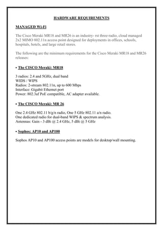 HARDWARE REQUIREMENTS
MANAGED Wi-Fi
The Cisco Meraki MR18 and MR26 is an industry- rst three-radio, cloud managed
2x2 MIMO 802.11n access point designed for deployments in offices, schools,
hospitals, hotels, and large retail stores.
The following are the minimum requirements for the Cisco Meraki MR18 and MR26
releases:
• The CISCO Meraki: MR18
3 radios: 2.4 and 5GHz, dual band
WIDS / WIPS
Radios: 2-stream 802.11n, up to 600 Mbps
Interface: Gigabit Ethernet port
Power: 802.3af PoE compatible, AC adapter available.
• The CISCO Meraki: MR 26
One 2.4 GHz 802.11 b/g/n radio, One 5 GHz 802.11 a/n radio.
One dedicated radio for dual-band WIPS & spectrum analysis.
Antennas: Gain - 3 dBi @ 2.4 GHz, 5 dBi @ 5 GHz
• Sophos: AP10 and AP100
Sophos AP10 and AP100 access points are models for desktop/wall mounting.
 