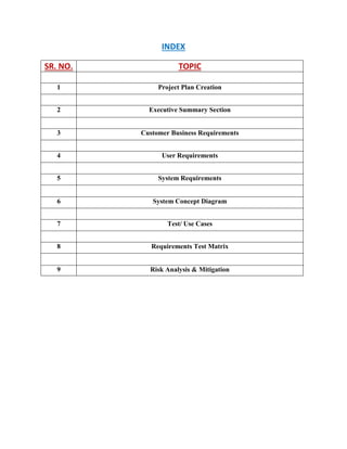 INDEX
SR. NO. TOPIC
1 Project Plan Creation
2 Executive Summary Section
3 Customer Business Requirements
4 User Requirements
5 System Requirements
6 System Concept Diagram
7 Test/ Use Cases
8 Requirements Test Matrix
9 Risk Analysis & Mitigation
 