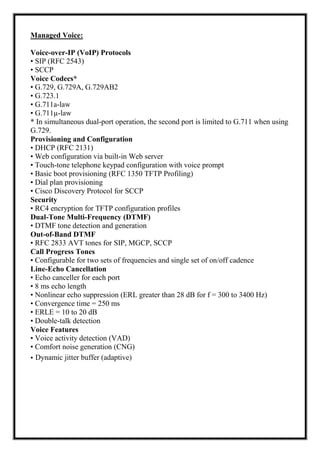 Managed Voice:
Voice-over-IP (VoIP) Protocols
• SIP (RFC 2543)
• SCCP
Voice Codecs*
• G.729, G.729A, G.729AB2
• G.723.1
• G.711a-law
• G.711µ-law
* In simultaneous dual-port operation, the second port is limited to G.711 when using
G.729.
Provisioning and Configuration
• DHCP (RFC 2131)
• Web configuration via built-in Web server
• Touch-tone telephone keypad configuration with voice prompt
• Basic boot provisioning (RFC 1350 TFTP Profiling)
• Dial plan provisioning
• Cisco Discovery Protocol for SCCP
Security
• RC4 encryption for TFTP configuration profiles
Dual-Tone Multi-Frequency (DTMF)
• DTMF tone detection and generation
Out-of-Band DTMF
• RFC 2833 AVT tones for SIP, MGCP, SCCP
Call Progress Tones
• Configurable for two sets of frequencies and single set of on/off cadence
Line-Echo Cancellation
• Echo canceller for each port
• 8 ms echo length
• Nonlinear echo suppression (ERL greater than 28 dB for f = 300 to 3400 Hz)
• Convergence time = 250 ms
• ERLE = 10 to 20 dB
• Double-talk detection
Voice Features
• Voice activity detection (VAD)
• Comfort noise generation (CNG)
• Dynamic jitter buffer (adaptive)
 