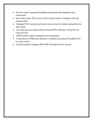  All sites require managed broadband connections and managed router
connections
 Some sites require Wi-Fi service that Comcast needs to integrate with and
manage JWay
 Managed Wi-Fi security and router services must be ordered and paid by the
store owner
 All corporate sites require Ethernet based EVPL (Ethernet Virtual Private
Line) network
 2500 locations require managed voice connections
 Connectivity of 8500 store locations is needed consisting of broadband, Wi-
Fi, voice, router
 Comcast needs to integrate BSS/ OSS with high level of security
 