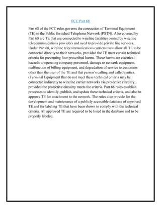 FCC Part 68
Part 68 of the FCC rules governs the connection of Terminal Equipment
(TE) to the Public Switched Telephone Network (PSTN). Also covered by
Part 68 are TE that are connected to wireline facilities owned by wireline
telecommunications providers and used to provide private line services.
Under Part 68, wireline telecommunications carriers must allow all TE to be
connected directly to their networks, provided the TE meet certain technical
criteria for preventing four proscribed harms. These harms are electrical
hazards to operating company personnel, damage to network equipment,
malfunction of billing equipment, and degradation of service to customers
other than the user of the TE and that person’s calling and called parties.
(Terminal Equipment that do not meet these technical criteria may be
connected indirectly to wireline carrier networks via protective circuitry,
provided the protective circuitry meets the criteria. Part 68 rules establish
processes to identify, publish, and update these technical criteria, and also to
approve TE for attachment to the network. The rules also provide for the
development and maintenance of a publicly accessible database of approved
TE and for labeling TE that have been shown to comply with the technical
criteria. All approved TE are required to be listed in the database and to be
properly labeled.
 