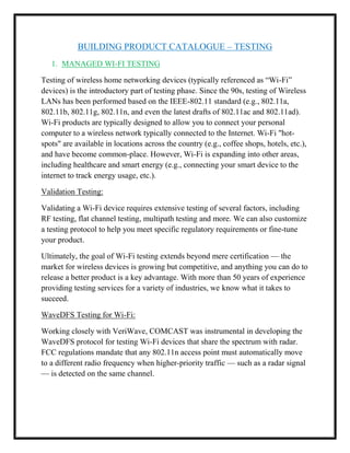 BUILDING PRODUCT CATALOGUE – TESTING
1. MANAGED WI-FI TESTING
Testing of wireless home networking devices (typically referenced as “Wi-Fi”
devices) is the introductory part of testing phase. Since the 90s, testing of Wireless
LANs has been performed based on the IEEE-802.11 standard (e.g., 802.11a,
802.11b, 802.11g, 802.11n, and even the latest drafts of 802.11ac and 802.11ad).
Wi-Fi products are typically designed to allow you to connect your personal
computer to a wireless network typically connected to the Internet. Wi-Fi "hot-
spots" are available in locations across the country (e.g., coffee shops, hotels, etc.),
and have become common-place. However, Wi-Fi is expanding into other areas,
including healthcare and smart energy (e.g., connecting your smart device to the
internet to track energy usage, etc.).
Validation Testing:
Validating a Wi-Fi device requires extensive testing of several factors, including
RF testing, flat channel testing, multipath testing and more. We can also customize
a testing protocol to help you meet specific regulatory requirements or fine-tune
your product.
Ultimately, the goal of Wi-Fi testing extends beyond mere certification — the
market for wireless devices is growing but competitive, and anything you can do to
release a better product is a key advantage. With more than 50 years of experience
providing testing services for a variety of industries, we know what it takes to
succeed.
WaveDFS Testing for Wi-Fi:
Working closely with VeriWave, COMCAST was instrumental in developing the
WaveDFS protocol for testing Wi-Fi devices that share the spectrum with radar.
FCC regulations mandate that any 802.11n access point must automatically move
to a different radio frequency when higher-priority traffic — such as a radar signal
— is detected on the same channel.
 