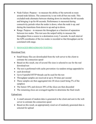  Node Failure: Purpose – to measure the ability of the network to route
around node failures. The connectivity is run with all but one node. This
excluded node alternates between shutting down its interface for 60 seconds
and bringing it up for 60 seconds. Performance is measured during
connectivity periods when the nodes is down, when the node is up, and
during the transitions from down to up and up to down.
 Range: Purpose – to measure the throughput as a function of separation
between two nodes. This test uses the netperf utility to measure the
throughput from a source to a destination every 5 seconds. In each interval
the GPS coordinates of the two nodes is recorded so that throughput can be
correlated with range.
2. MANAGED BROADBAND TESTING
Download Test:
 Small binary files are downloaded from the web server to the client to
estimate the connection speed
 Based on this result, one of several file sizes is selected to use for the real
download test
 The test is performed with cache prevention via random strings appended to
 each download
 Up to 8 parallel HTTP threads can be used for the test
 Throughput samples are received at up to 30 times per second
 These samples are then aggregated into 20 slices (each being 5% of the
samples)
 The fastest 10% and slowest 30% of the slices are then discarded
 The remaining slices are averaged together to determine the final result.
Upload test:
 A small amount of random data is generated in the client and sent to the web
server to estimate the connection speed
 Based on this result, an appropriately sized set of randomly generated data is
selected for upload
 