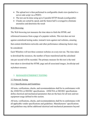  The upload test is then performed in configurable chunk sizes (pushed to a
server-side script via a POST)
 The test can be done using up to 8 parallel HTTP threads (configurable)
 Chunks are sorted by speed, and the fastest half is averaged to eliminate
anomalies and determine the result
Web Browsing:
The Web browsing test measures the time taken to fetch the HTML and
referenced resources from a page of a popular website. This test does not test
against centralized testing nodes; instead it tests against real websites, ensuring
that content distribution networks and other performance enhancing factors may
be considered.
Each Whitebox will test three common websites on every test run. The time taken
to download the resources, the number of bytes transferred and the calculated
rate per second will be recorded. The primary measure for this test is the total
time taken to download the HTML page and all associated images, JavaScript and
stylesheet resource.
3. MANAGED ETHERNET TESTING
3.3 Network Testing
3.3.1 Specifications and Guidelines
All tests, verifications, checks, and recommendations shall be in conformance with
the ANSI/TIA or ISO/IEC specifications. ANSI/TIA or ISO/IEC specifications
define electrical and mechanical parameters that are the basis for all tests and test
equipment usage defined in this section.
All tests, verifications, checks, and recommendations shall be in conformance with
all applicable vendor specifications and guidelines. Manufacturers’ specifications
and guidelines may define additional electrical and mechanical parameters beyond
 