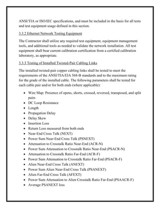 ANSI/TIA or ISO/IEC specifications, and must be included in the basis for all tests
and test equipment usage defined in this section.
3.3.2 Ethernet Network Testing Equipment
The Contractor shall utilize any required test equipment, equipment management
tools, and additional tools as needed to validate the network installation. All test
equipment shall bear current calibration certification from a certified calibration
laboratory, as appropriate.
3.3.3 Testing of Installed Twisted-Pair Cabling Links
The installed twisted-pair copper cabling links shall be tested to meet the
requirements of the ANSI/TIA/EIA 568-B standards and to the maximum rating
for the grade of the installed cable. The following parameters shall be tested for
each cable pair and/or for both ends (where applicable):
 Wire Map: Presence of opens, shorts, crossed, reversed, transposed, and split
pairs
 DC Loop Resistance
 Length
 Propagation Delay
 Delay Skew
 Insertion Loss
 Return Loss measured from both ends
 Near-End Cross Talk (NEXT)
 Power Sum Near-End Cross Talk (PSNEXT)
 Attenuation to Crosstalk Ratio Near-End (ACR-N)
 Power Sum Attenuation to Crosstalk Ratio Near-End (PSACR-N)
 Attenuation to Crosstalk Ratio Far-End (ACR-F)
 Power Sum Attenuation to Crosstalk Ratio Far-End (PSACR-F)
 Alien Near-End Cross Talk (ANEXT)
 Power Sum Alien Near-End Cross Talk (PSANEXT)
 Alien Far-End Cross Talk (AFEXT)
 Power Sum Attenuation to Alien Crosstalk Ratio Far-End (PSAACR-F)
 Average PSANEXT loss
 