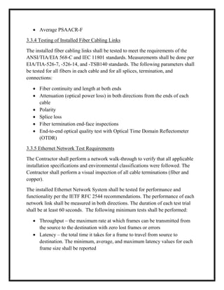  Average PSAACR-F
3.3.4 Testing of Installed Fiber Cabling Links
The installed fiber cabling links shall be tested to meet the requirements of the
ANSI/TIA/EIA 568-C and IEC 11801 standards. Measurements shall be done per
EIA/TIA-526-7, -526-14, and -TSB140 standards. The following parameters shall
be tested for all fibers in each cable and for all splices, termination, and
connections:
 Fiber continuity and length at both ends
 Attenuation (optical power loss) in both directions from the ends of each
cable
 Polarity
 Splice loss
 Fiber termination end-face inspections
 End-to-end optical quality test with Optical Time Domain Reflectometer
(OTDR)
3.3.5 Ethernet Network Test Requirements
The Contractor shall perform a network walk-through to verify that all applicable
installation specifications and environmental classifications were followed. The
Contractor shall perform a visual inspection of all cable terminations (fiber and
copper).
The installed Ethernet Network System shall be tested for performance and
functionality per the IETF RFC 2544 recommendations. The performance of each
network link shall be measured in both directions. The duration of each test trial
shall be at least 60 seconds. The following minimum tests shall be performed:
 Throughput – the maximum rate at which frames can be transmitted from
the source to the destination with zero lost frames or errors
 Latency – the total time it takes for a frame to travel from source to
destination. The minimum, average, and maximum latency values for each
frame size shall be reported
 