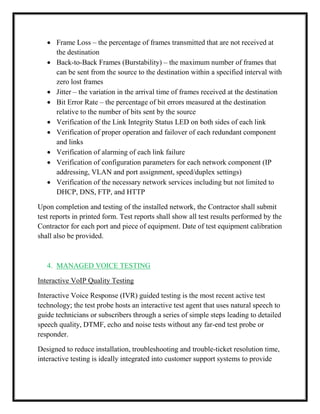  Frame Loss – the percentage of frames transmitted that are not received at
the destination
 Back-to-Back Frames (Burstability) – the maximum number of frames that
can be sent from the source to the destination within a specified interval with
zero lost frames
 Jitter – the variation in the arrival time of frames received at the destination
 Bit Error Rate – the percentage of bit errors measured at the destination
relative to the number of bits sent by the source
 Verification of the Link Integrity Status LED on both sides of each link
 Verification of proper operation and failover of each redundant component
and links
 Verification of alarming of each link failure
 Verification of configuration parameters for each network component (IP
addressing, VLAN and port assignment, speed/duplex settings)
 Verification of the necessary network services including but not limited to
DHCP, DNS, FTP, and HTTP
Upon completion and testing of the installed network, the Contractor shall submit
test reports in printed form. Test reports shall show all test results performed by the
Contractor for each port and piece of equipment. Date of test equipment calibration
shall also be provided.
4. MANAGED VOICE TESTING
Interactive VoIP Quality Testing
Interactive Voice Response (IVR) guided testing is the most recent active test
technology; the test probe hosts an interactive test agent that uses natural speech to
guide technicians or subscribers through a series of simple steps leading to detailed
speech quality, DTMF, echo and noise tests without any far-end test probe or
responder.
Designed to reduce installation, troubleshooting and trouble-ticket resolution time,
interactive testing is ideally integrated into customer support systems to provide
 