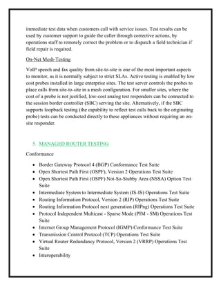 immediate test data when customers call with service issues. Test results can be
used by customer support to guide the caller through corrective actions, by
operations staff to remotely correct the problem or to dispatch a field technician if
field repair is required.
On-Net Mesh-Testing
VoIP speech and fax quality from site-to-site is one of the most important aspects
to monitor, as it is normally subject to strict SLAs. Active testing is enabled by low
cost probes installed in large enterprise sites. The test server controls the probes to
place calls from site-to-site in a mesh configuration. For smaller sites, where the
cost of a probe is not justified, low-cost analog test responders can be connected to
the session border controller (SBC) serving the site. Alternatively, if the SBC
supports loopback testing (the capability to reflect test calls back to the originating
probe) tests can be conducted directly to these appliances without requiring an on-
site responder.
5. MANAGED ROUTER TESTING
Conformance
 Border Gateway Protocol 4 (BGP) Conformance Test Suite
 Open Shortest Path First (OSPF), Version 2 Operations Test Suite
 Open Shortest Path First (OSPF) Not-So-Stubby Area (NSSA) Option Test
Suite
 Intermediate System to Intermediate System (IS-IS) Operations Test Suite
 Routing Information Protocol, Version 2 (RIP) Operations Test Suite
 Routing Information Protocol next generation (RIPng) Operations Test Suite
 Protocol Independent Multicast - Sparse Mode (PIM - SM) Operations Test
Suite
 Internet Group Management Protocol (IGMP) Conformance Test Suite
 Transmission Control Protocol (TCP) Operations Test Suite
 Virtual Router Redundancy Protocol, Version 2 (VRRP) Operations Test
Suite
 Interoperability
 