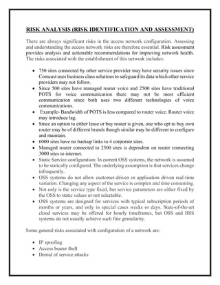 RISK ANALYSIS (RISK IDENTIFICATION AND ASSESSMENT)
There are always significant risks in the access network configuration. Assessing
and understanding the access network risks are therefore essential. Risk assessment
provides analysis and actionable recommendations for improving network health.
The risks associated with the establishment of this network includes:
 750 sites connected by other service provider may have security issues since
Comcast uses business class solutions to safeguard its data which other service
providers may not follow.
 Since 500 sites have managed router voice and 2500 sites have traditional
POTS for voice communication there may not be most efficient
communication since both uses two different technologies of voice
communications.
 Example- Bandwidth of POTS is less compared to router voice. Router voice
may introduce lag.
 Since an option to either lease or buy router is given, one who opt to buy own
router may be of different brands though similar may be different to configure
and maintain.
 6000 sites have no backup links to 4 corporate sites.
 Managed router connected to 2500 sites is dependent on router connecting
3000 sites to internet.
 Static Service configuration: In current OSS systems, the network is assumed
to be statically configured. The underlying assumption is that services change
infrequently.
 OSS systems do not allow customer-driven or application driven real-time
variation. Changing any aspect of the service is complex and time consuming.
 Not only is the service type fixed, but service parameters are either fixed by
the OSS to static values or not selectable.
 OSS systems are designed for services with typical subscription periods of
months or years, and only in special cases weeks or days. State-of-the-art
cloud services may be offered for hourly timeframes, but OSS and BSS
systems do not usually achieve such fine granularity.
Some general risks associated with configuration of a network are:
 IP spoofing
 Access bearer theft
 Denial of service attacks
 