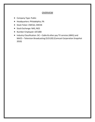 OVERVIEW
 Company Type: Public
 Headquarters: Philadelphia, PA
 Stock Ticker: CMCSA, CMCSK
 Stock Exchange: NAS, NGS
 Number Employed: 107,000
 Industry Classification: SIC – Cable & other pay TV services (4841) and
NAICS – Television Broadcasting (515120) (Comcast Corporation Snapshot
2010)
 