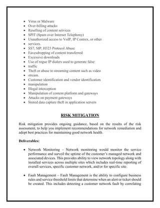 Virus or Malware
 Over-billing attacks
 Reselling of content services
 SPIT (Spam over Internet Telephony)
 Unauthorized access to VoIP, IP Centrex, or other
 services.
 SS7, SIP, H323 Protocol Abuse
 Eavesdropping of content transferred
 Excessive downloads
 Use of rogue IP dialers used to generate false
 traffic
 Theft or abuse to streaming content such as video
 stream.
 Customer identification and vendor identification
 manipulation
 Illegal interception
 Manipulation of content platform and gateways
 Attacks on payment gateways
 Stored data capture theft in application servers
RISK MITIGATION
Risk mitigation provides ongoing guidance, based on the results of the risk
assessment, to help you implement recommendations for network remediation and
adopt best practices for maintaining good network health.
Deliverables:
 Network Monitoring – Network monitoring would monitor the service
performance and surveil the uptime of the customer’s managed network and
associated devices. This provides ability to view network topology along with
installed services across multiple sites which includes real-time reporting of
overall services, specific customer network, and/or for specific site.
 Fault Management – Fault Management is the ability to configure business
rules and service threshold limits that determine when an alert or ticket should
be created. This includes detecting a customer network fault by correlating
 