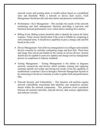 network events and creating alerts or trouble tickets based on a predefined
rules and threshold. When a network or device fault occurs, Fault
Management should provide real-time alarms and proactive notifications
 Performance / SLA Management – This includes the results of the network
monitoring and fault management functions providing a real-time and
historical network performance views which allows tracking SLA metrics.
 Billing Event -Billing system should be able to identify the reason for ticket
issuance. Ticket closure should check if the event is billable by comparing it
with contacted terms. It should have capability to pass a charge code and bill
based on the event.
 Device Management- Aim of device management is to configure and maintain
devices remotely by centrally configuring image and boot files. These boot
and image files can be pre-loaded on the remote in service devices. System
should also be capable to push new updates and change service management
process in compliance to industry standards.
 Testing Management – Testing Management is the ability to diagnose
network, connectivity and devices which includes creating and capturing
customer specific test scripts and storing test results. It has the capability to
troubleshoot a customer’s device through a Network Management System or
by connecting to the device remotely in order to gather fault and performance
data.
 Network Security and Vulnerability – This function will perform regular
network vulnerability assessments that identifies and categorizes security
threats within the network components. This performs event correlation
between all customer networks, network devices, data sources, applications
and software versions.
 