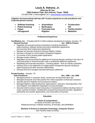 Louis A. Vetrano, Jr. - Resume Page 1 of 3
Louis A. Vetrano, Jr.
Attorney At Law
2502 Huebner Park, San Antonio, Texas 78248
210-862-5786  lvetrano@flash.net  www.linkedin.com/in/lvetrano/
Litigation and transactional attorney with 15 years experience as solo practitioner and
corporate general counsel.
 Software licensing
 Patent licensing
 Patent
infringement
 Acquisitions
 Bankruptcy
 First-chair trial
litigation
 Construction
law
 Family practice
 Mediation
Professional Experience
TechRadium, Inc. – Privately held $1.5 million software development company, Houston, TX
General Counsel Jan. 2009 to Present
 Negotiate and execute business transactions including acquisitions,
patent licensing, software license and product distribution agreements,
and executive level employment agreements.
 Manage and execute all general business litigation matters.
 Attorney-in-Charge for current patent infringement litigation.
 Co-inventor of four pending patent applications.
 Manage investor relations.
 Negotiated and documented the settlement of contract disputes resulting in the return of
corporate assets or financial benefit under a confidential settlement agreement.
 Negotiated and executed acquisition – including patents – from an industry competitor.
 Advised CEO on the settlement of multiple patent infringement lawsuits resulting in
patent licensing and other business relationships.
 Advised CEO and managed corporate bankruptcy settlement.
Private Practice – Houston, TX
Solo Practitioner Nov. 1999 – Jan. 2009
 Managed practice in corporate, family, construction and personal injury law.
 Managed all aspects of private practice from client acquisition to final case resolution.
 Advised clients on litigation and transactional matters.
 Managed litigation case development, legal research, discovery, trial preparation, first-
chair litigation, and settlement negotiation and documentation.
 Advised small-to-medium-sized companies on transactional matters including choice of
entity, business formation, development of governing documents (by-laws, regulations,
partnership and member agreements), and continuation of business.
Education
Doctor of Jurisprudence
University of Houston Law Center
Additional training in software licensing, oil and gas, and arbitration.
Bachelor of Science in Industrial Technology / Computer Science
Sam Houston State University
 