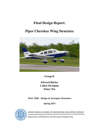 Final Design Report:
Piper Cherokee Wing Structure
Group 8:
Edward Barber
Cullen McAlpine
Elmer Wu
MAE 154B – Design of Aerospace Structures
Spring 2015
HENRY SAMUELI SCHOOL OF ENGINEERING AND APPIED SCIENCE
Department of Mechanical and Aerospace Engineering
 