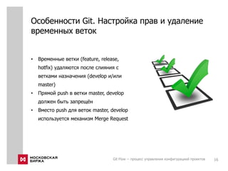 Особенности Git. Настройка прав и удаление
временных веток
Git Flow -- процесс управления конфигурацией проектов 16
• Временные ветки (feature, release,
hotfix) удаляются после слияния с
ветками назначения (develop и/или
master)
• Прямой push в ветки master, develop
должен быть запрещён
• Вместо push для веток master, develop
используется механизм Merge Request
 