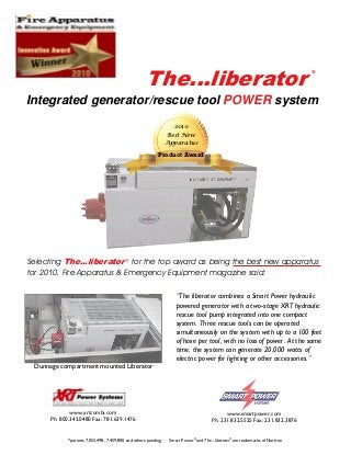 The...liberator
Integrated generator/rescue tool POWER system
Selecting The...liberator®
for the top award as being the best new apparatus
for 2010, Fire Apparatus & Emergency Equipment magazine said:
“The liberator combines a Smart Power hydraulic
powered generator with a two-stage XRT hydraulic
rescue tool pump integrated into one compact
system. Three rescue tools can be operated
simultaneously on the system with up to a 100 feet
of hose per tool, with no loss of power. At the same
time, the system can generate 20,000 watts of
electric power for lighting or other accessories.”
www.xrtcombi.com
Ph: 800.343.0480 Fax: 781.639.1476
www.smartpower.com
Ph: 231.832.5525 Fax: 231.832.3876
Dunnage compartment mounted Liberator
2010
Best New
Apparatus
Product Award
*patents 7,053,498; 7,459,800 and others pending Smart Power®
and The...liberator®
are trademarks of Nartron
®
 