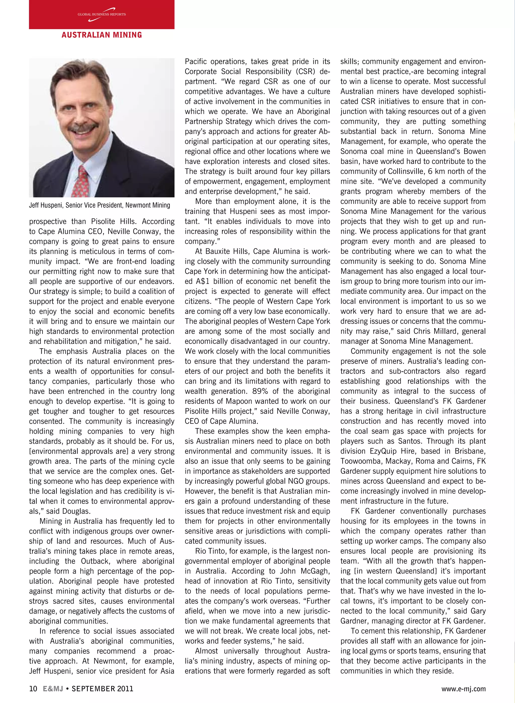 10 E&MJ • SEPTEMBER 2011 www.e-mj.com
AUSTRALIAN Mining
prospective than Pisolite Hills. According
to Cape Alumina CEO, Neville Conway, the
company is going to great pains to ensure
its planning is meticulous in terms of com-
munity impact. “We are front-end loading
our permitting right now to make sure that
all people are supportive of our endeavors.
Our strategy is simple; to build a coalition of
support for the project and enable everyone
to enjoy the social and economic benefits
it will bring and to ensure we maintain our
high standards to environmental protection
and rehabilitation and mitigation,” he said.
The emphasis Australia places on the
protection of its natural environment pres-
ents a wealth of opportunities for consul-
tancy companies, particularly those who
have been entrenched in the country long
enough to develop expertise. “It is going to
get tougher and tougher to get resources
consented. The community is increasingly
holding mining companies to very high
standards, probably as it should be. For us,
[environmental approvals are] a very strong
growth area. The parts of the mining cycle
that we service are the complex ones. Get-
ting someone who has deep experience with
the local legislation and has credibility is vi-
tal when it comes to environmental approv-
als,” said Douglas.
Mining in Australia has frequently led to
conflict with indigenous groups over owner-
ship of land and resources. Much of Aus-
tralia’s mining takes place in remote areas,
including the Outback, where aboriginal
people form a high percentage of the pop-
ulation. Aboriginal people have protested
against mining activity that disturbs or de-
stroys sacred sites, causes environmental
damage, or negatively affects the customs of
aboriginal communities.
In reference to social issues associated
with Australia’s aboriginal communities,
many companies recommend a proac-
tive approach. At Newmont, for example,
Jeff Huspeni, senior vice president for Asia
Pacific operations, takes great pride in its
Corporate Social Responsibility (CSR) de-
partment. “We regard CSR as one of our
competitive advantages. We have a culture
of active involvement in the communities in
which we operate. We have an Aboriginal
Partnership Strategy which drives the com-
pany’s approach and actions for greater Ab-
original participation at our operating sites,
regional office and other locations where we
have exploration interests and closed sites.
The strategy is built around four key pillars
of empowerment, engagement, employment
and enterprise development,” he said.
More than employment alone, it is the
training that Huspeni sees as most impor-
tant. “It enables individuals to move into
increasing roles of responsibility within the
company.”
At Bauxite Hills, Cape Alumina is work-
ing closely with the community surrounding
Cape York in determining how the anticipat-
ed A$1 billion of economic net benefit the
project is expected to generate will effect
citizens. “The people of Western Cape York
are coming off a very low base economically.
The aboriginal peoples of Western Cape York
are among some of the most socially and
economically disadvantaged in our country.
We work closely with the local communities
to ensure that they understand the param-
eters of our project and both the benefits it
can bring and its limitations with regard to
wealth generation. 89% of the aboriginal
residents of Mapoon wanted to work on our
Pisolite Hills project,” said Neville Conway,
CEO of Cape Alumina.
These examples show the keen empha-
sis Australian miners need to place on both
environmental and community issues. It is
also an issue that only seems to be gaining
in importance as stakeholders are supported
by increasingly powerful global NGO groups.
However, the benefit is that Australian min-
ers gain a profound understanding of these
issues that reduce investment risk and equip
them for projects in other environmentally
sensitive areas or jurisdictions with compli-
cated community issues.
Rio Tinto, for example, is the largest non-
governmental employer of aboriginal people
in Australia. According to John McGagh,
head of innovation at Rio Tinto, sensitivity
to the needs of local populations perme-
ates the company’s work overseas. “Further
afield, when we move into a new jurisdic-
tion we make fundamental agreements that
we will not break. We create local jobs, net-
works and feeder systems,” he said.
Almost universally throughout Austra-
lia’s mining industry, aspects of mining op-
erations that were formerly regarded as soft
skills; community engagement and environ-
mental best practice,-are becoming integral
to win a license to operate. Most successful
Australian miners have developed sophisti-
cated CSR initiatives to ensure that in con-
junction with taking resources out of a given
community, they are putting something
substantial back in return. Sonoma Mine
Management, for example, who operate the
Sonoma coal mine in Queensland’s Bowen
basin, have worked hard to contribute to the
community of Collinsville, 6 km north of the
mine site. “We’ve developed a community
grants program whereby members of the
community are able to receive support from
Sonoma Mine Management for the various
projects that they wish to get up and run-
ning. We process applications for that grant
program every month and are pleased to
be contributing where we can to what the
community is seeking to do. Sonoma Mine
Management has also engaged a local tour-
ism group to bring more tourism into our im-
mediate community area. Our impact on the
local environment is important to us so we
work very hard to ensure that we are ad-
dressing issues or concerns that the commu-
nity may raise,” said Chris Millard, general
manager at Sonoma Mine Management.
Community engagement is not the sole
preserve of miners. Australia’s leading con-
tractors and sub-contractors also regard
establishing good relationships with the
community as integral to the success of
their business. Queensland’s FK Gardener
has a strong heritage in civil infrastructure
construction and has recently moved into
the coal seam gas space with projects for
players such as Santos. Through its plant
division EzyQuip Hire, based in Brisbane,
Toowoomba, Mackay, Roma and Cairns, FK
Gardener supply equipment hire solutions to
mines across Queensland and expect to be-
come increasingly involved in mine develop-
ment infrastructure in the future.
FK Gardener conventionally purchases
housing for its employees in the towns in
which the company operates rather than
setting up worker camps. The company also
ensures local people are provisioning its
team. “With all the growth that’s happen-
ing [in western Queensland] it’s important
that the local community gets value out from
that. That’s why we have invested in the lo-
cal towns, it’s important to be closely con-
nected to the local community,” said Gary
Gardner, managing director at FK Gardener.
To cement this relationship, FK Gardener
provides all staff with an allowance for join-
ing local gyms or sports teams, ensuring that
that they become active participants in the
communities in which they reside.
Jeff Huspeni, Senior Vice President, Newmont Mining
 