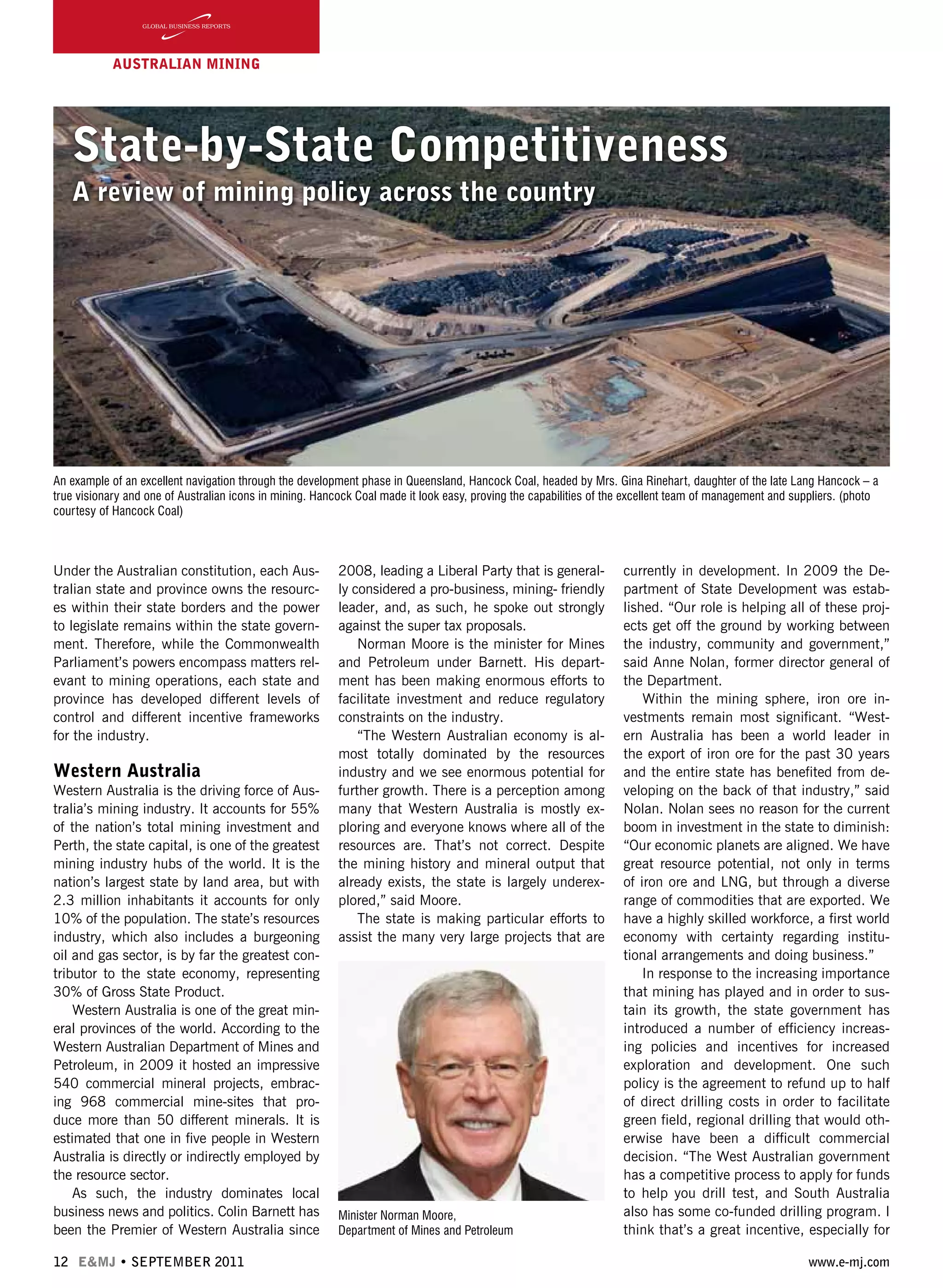 12 E&MJ • SEPTEMBER 2011 www.e-mj.com
AUSTRALIAN Mining
State-by-State Competitiveness
A review of mining policy across the country
Under the Australian constitution, each Aus-
tralian state and province owns the resourc-
es within their state borders and the power
to legislate remains within the state govern-
ment. Therefore, while the Commonwealth
Parliament’s powers encompass matters rel-
evant to mining operations, each state and
province has developed different levels of
control and different incentive frameworks
for the industry.
Western Australia
Western Australia is the driving force of Aus-
tralia’s mining industry. It accounts for 55%
of the nation’s total mining investment and
Perth, the state capital, is one of the greatest
mining industry hubs of the world. It is the
nation’s largest state by land area, but with
2.3 million inhabitants it accounts for only
10% of the population. The state’s resources
industry, which also includes a burgeoning
oil and gas sector, is by far the greatest con-
tributor to the state economy, representing
30% of Gross State Product.
Western Australia is one of the great min-
eral provinces of the world. According to the
Western Australian Department of Mines and
Petroleum, in 2009 it hosted an impressive
540 commercial mineral projects, embrac-
ing 968 commercial mine-sites that pro-
duce more than 50 different minerals. It is
estimated that one in five people in Western
Australia is directly or indirectly employed by
the resource sector.
As such, the industry dominates local
business news and politics. Colin Barnett has
been the Premier of Western Australia since
2008, leading a Liberal Party that is general-
ly considered a pro-business, mining- friendly
leader, and, as such, he spoke out strongly
against the super tax proposals.
Norman Moore is the minister for Mines
and Petroleum under Barnett. His depart-
ment has been making enormous efforts to
facilitate investment and reduce regulatory
constraints on the industry.
“The Western Australian economy is al-
most totally dominated by the resources
industry and we see enormous potential for
further growth. There is a perception among
many that Western Australia is mostly ex-
ploring and everyone knows where all of the
resources are. That’s not correct. Despite
the mining history and mineral output that
already exists, the state is largely underex-
plored,” said Moore.
The state is making particular efforts to
assist the many very large projects that are
currently in development. In 2009 the De-
partment of State Development was estab-
lished. “Our role is helping all of these proj-
ects get off the ground by working between
the industry, community and government,”
said Anne Nolan, former director general of
the Department.
Within the mining sphere, iron ore in-
vestments remain most significant. “West-
ern Australia has been a world leader in
the export of iron ore for the past 30 years
and the entire state has benefited from de-
veloping on the back of that industry,” said
Nolan. Nolan sees no reason for the current
boom in investment in the state to diminish:
“Our economic planets are aligned. We have
great resource potential, not only in terms
of iron ore and LNG, but through a diverse
range of commodities that are exported. We
have a highly skilled workforce, a first world
economy with certainty regarding institu-
tional arrangements and doing business.”
In response to the increasing importance
that mining has played and in order to sus-
tain its growth, the state government has
introduced a number of efficiency increas-
ing policies and incentives for increased
exploration and development. One such
policy is the agreement to refund up to half
of direct drilling costs in order to facilitate
green field, regional drilling that would oth-
erwise have been a difficult commercial
decision. “The West Australian government
has a competitive process to apply for funds
to help you drill test, and South Australia
also has some co-funded drilling program. I
think that’s a great incentive, especially for
Minister Norman
Moore, Department of
Mines and Petroleum
headshot
An example of an excellent navigation through the development phase in Queensland, Hancock Coal, headed by Mrs. Gina Rinehart, daughter of the late Lang Hancock – a
true visionary and one of Australian icons in mining. Hancock Coal made it look easy, proving the capabilities of the excellent team of management and suppliers. (photo
courtesy of Hancock Coal)
Minister Norman Moore,
Department of Mines and Petroleum
 