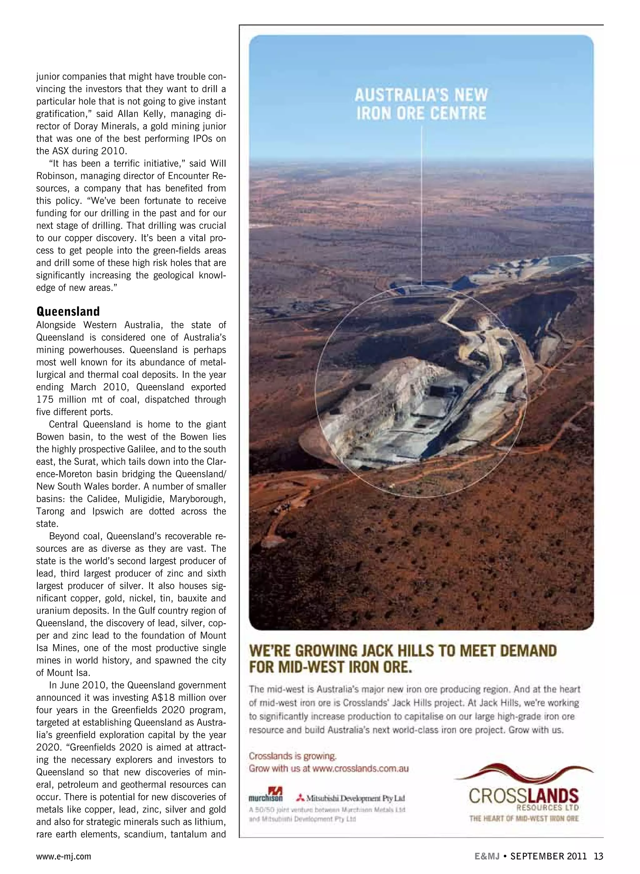 www.e-mj.com E&MJ • SEPTEMBER 2011 13
junior companies that might have trouble con-
vincing the investors that they want to drill a
particular hole that is not going to give instant
gratification,” said Allan Kelly, managing di-
rector of Doray Minerals, a gold mining junior
that was one of the best performing IPOs on
the ASX during 2010.
“It has been a terrific initiative,” said Will
Robinson, managing director of Encounter Re-
sources, a company that has benefited from
this policy. “We’ve been fortunate to receive
funding for our drilling in the past and for our
next stage of drilling. That drilling was crucial
to our copper discovery. It’s been a vital pro-
cess to get people into the green-fields areas
and drill some of these high risk holes that are
significantly increasing the geological knowl-
edge of new areas.”
Queensland
Alongside Western Australia, the state of
Queensland is considered one of Australia’s
mining powerhouses. Queensland is perhaps
most well known for its abundance of metal-
lurgical and thermal coal deposits. In the year
ending March 2010, Queensland exported
175 million mt of coal, dispatched through
five different ports.
Central Queensland is home to the giant
Bowen basin, to the west of the Bowen lies
the highly prospective Galilee, and to the south
east, the Surat, which tails down into the Clar-
ence-Moreton basin bridging the Queensland/
New South Wales border. A number of smaller
basins: the Calidee, Muligidie, Maryborough,
Tarong and Ipswich are dotted across the
state.
Beyond coal, Queensland’s recoverable re-
sources are as diverse as they are vast. The
state is the world’s second largest producer of
lead, third largest producer of zinc and sixth
largest producer of silver. It also houses sig-
nificant copper, gold, nickel, tin, bauxite and
uranium deposits. In the Gulf country region of
Queensland, the discovery of lead, silver, cop-
per and zinc lead to the foundation of Mount
Isa Mines, one of the most productive single
mines in world history, and spawned the city
of Mount Isa.
In June 2010, the Queensland government
announced it was investing A$18 million over
four years in the Greenfields 2020 program,
targeted at establishing Queensland as Austra-
lia’s greenfield exploration capital by the year
2020. “Greenfields 2020 is aimed at attract-
ing the necessary explorers and investors to
Queensland so that new discoveries of min-
eral, petroleum and geothermal resources can
occur. There is potential for new discoveries of
metals like copper, lead, zinc, silver and gold
and also for strategic minerals such as lithium,
rare earth elements, scandium, tantalum and
 