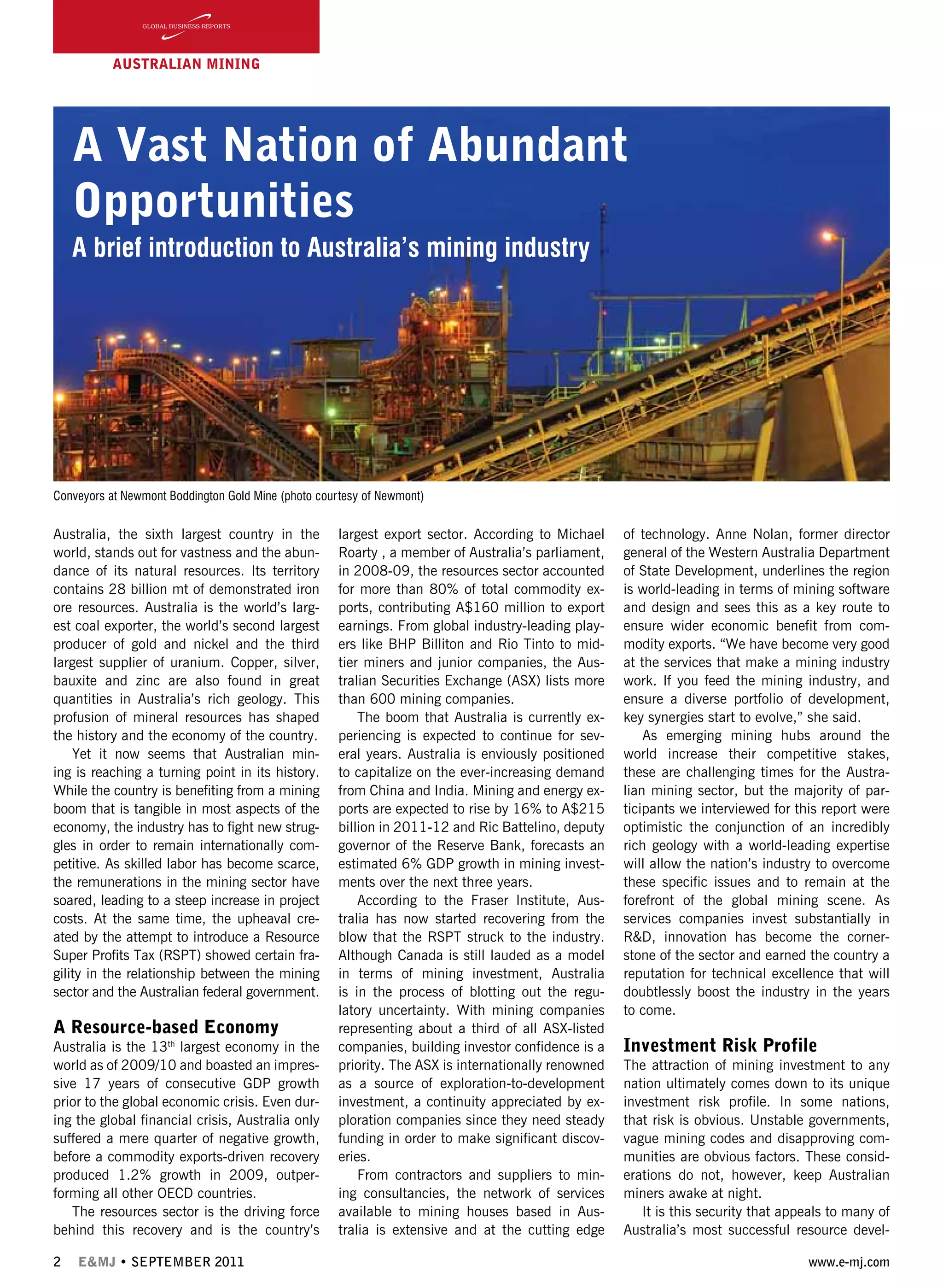 2 E&MJ • SEPTEMBER 2011 www.e-mj.com
A Vast Nation of Abundant
Opportunities
A brief introduction to Australia’s mining industry
Australia, the sixth largest country in the
world, stands out for vastness and the abun-
dance of its natural resources. Its territory
contains 28 billion mt of demonstrated iron
ore resources. Australia is the world’s larg-
est coal exporter, the world’s second largest
producer of gold and nickel and the third
largest supplier of uranium. Copper, silver,
bauxite and zinc are also found in great
quantities in Australia’s rich geology. This
profusion of mineral resources has shaped
the history and the economy of the country.
Yet it now seems that Australian min-
ing is reaching a turning point in its history.
While the country is benefiting from a mining
boom that is tangible in most aspects of the
economy, the industry has to fight new strug-
gles in order to remain internationally com-
petitive. As skilled labor has become scarce,
the remunerations in the mining sector have
soared, leading to a steep increase in project
costs. At the same time, the upheaval cre-
ated by the attempt to introduce a Resource
Super Profits Tax (RSPT) showed certain fra-
gility in the relationship between the mining
sector and the Australian federal government.
A Resource-based Economy
Australia is the 13th
largest economy in the
world as of 2009/10 and boasted an impres-
sive 17 years of consecutive GDP growth
prior to the global economic crisis. Even dur-
ing the global financial crisis, Australia only
suffered a mere quarter of negative growth,
before a commodity exports-driven recovery
produced 1.2% growth in 2009, outper-
forming all other OECD countries.
The resources sector is the driving force
behind this recovery and is the country’s
AUSTRALIAN Mining
largest export sector. According to Michael
Roarty , a member of Australia’s parliament,
in 2008-09, the resources sector accounted
for more than 80% of total commodity ex-
ports, contributing A$160 million to export
earnings. From global industry-leading play-
ers like BHP Billiton and Rio Tinto to mid-
tier miners and junior companies, the Aus-
tralian Securities Exchange (ASX) lists more
than 600 mining companies.
The boom that Australia is currently ex-
periencing is expected to continue for sev-
eral years. Australia is enviously positioned
to capitalize on the ever-increasing demand
from China and India. Mining and energy ex-
ports are expected to rise by 16% to A$215
billion in 2011-12 and Ric Battelino, deputy
governor of the Reserve Bank, forecasts an
estimated 6% GDP growth in mining invest-
ments over the next three years.
According to the Fraser Institute, Aus-
tralia has now started recovering from the
blow that the RSPT struck to the industry.
Although Canada is still lauded as a model
in terms of mining investment, Australia
is in the process of blotting out the regu-
latory uncertainty. With mining companies
representing about a third of all ASX-listed
companies, building investor confidence is a
priority. The ASX is internationally renowned
as a source of exploration-to-development
investment, a continuity appreciated by ex-
ploration companies since they need steady
funding in order to make significant discov-
eries.
From contractors and suppliers to min-
ing consultancies, the network of services
available to mining houses based in Aus-
tralia is extensive and at the cutting edge
of technology. Anne Nolan, former director
general of the Western Australia Department
of State Development, underlines the region
is world-leading in terms of mining software
and design and sees this as a key route to
ensure wider economic benefit from com-
modity exports. “We have become very good
at the services that make a mining industry
work. If you feed the mining industry, and
ensure a diverse portfolio of development,
key synergies start to evolve,” she said.
As emerging mining hubs around the
world increase their competitive stakes,
these are challenging times for the Austra-
lian mining sector, but the majority of par-
ticipants we interviewed for this report were
optimistic the conjunction of an incredibly
rich geology with a world-leading expertise
will allow the nation’s industry to overcome
these specific issues and to remain at the
forefront of the global mining scene. As
services companies invest substantially in
R&D, innovation has become the corner-
stone of the sector and earned the country a
reputation for technical excellence that will
doubtlessly boost the industry in the years
to come.
Investment Risk Profile
The attraction of mining investment to any
nation ultimately comes down to its unique
investment risk profile. In some nations,
that risk is obvious. Unstable governments,
vague mining codes and disapproving com-
munities are obvious factors. These consid-
erations do not, however, keep Australian
miners awake at night.
It is this security that appeals to many of
Australia’s most successful resource devel-
Conveyors at Newmont Boddington Gold Mine (photo courtesy of Newmont)
 