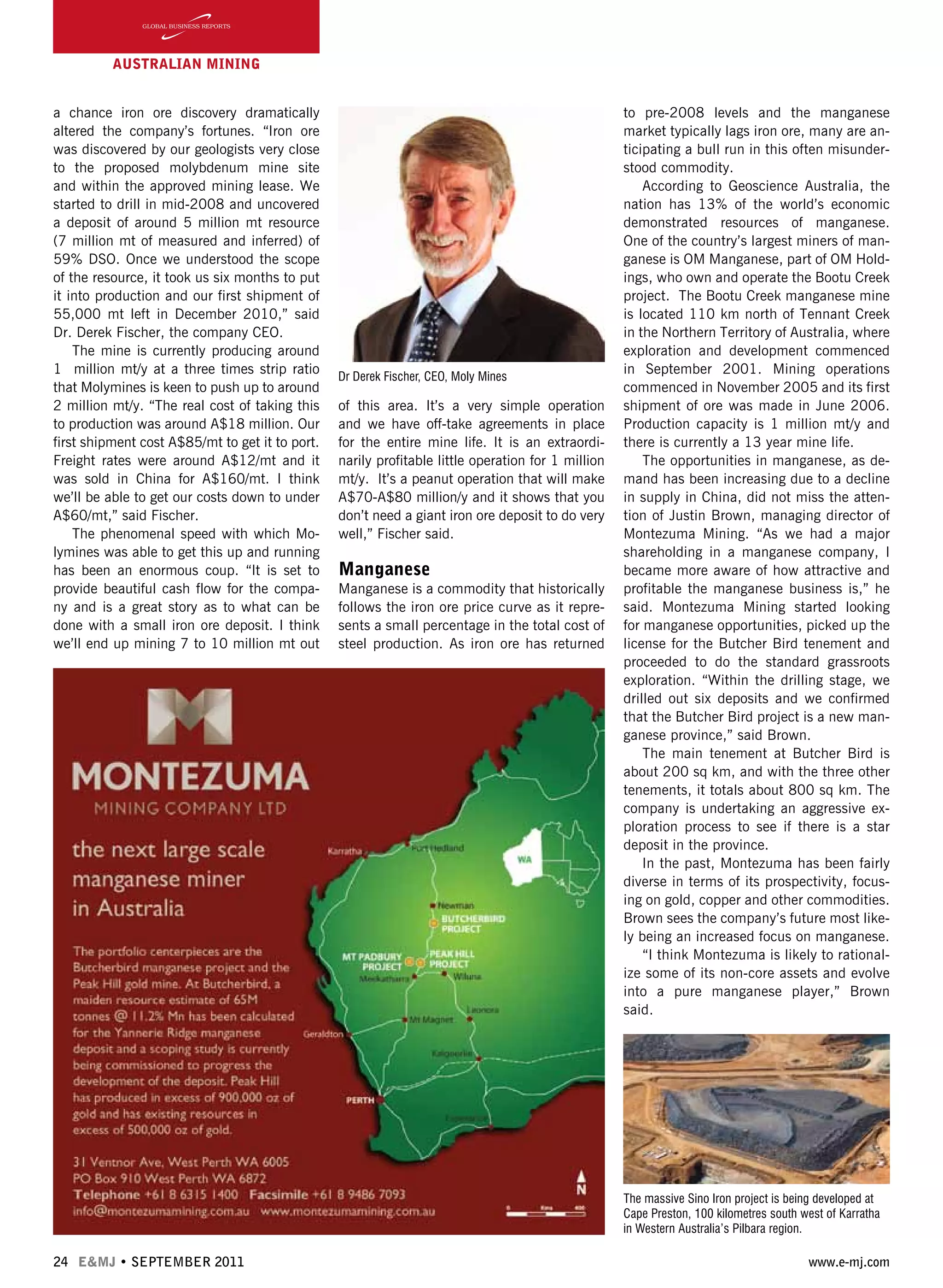 24 E&MJ • SEPTEMBER 2011 www.e-mj.com
AUSTRALIAN Mining
a chance iron ore discovery dramatically
altered the company’s fortunes. “Iron ore
was discovered by our geologists very close
to the proposed molybdenum mine site
and within the approved mining lease. We
started to drill in mid-2008 and uncovered
a deposit of around 5 million mt resource
(7 million mt of measured and inferred) of
59% DSO. Once we understood the scope
of the resource, it took us six months to put
it into production and our first shipment of
55,000 mt left in December 2010,” said
Dr. Derek Fischer, the company CEO.
The mine is currently producing around
1 million mt/y at a three times strip ratio
that Molymines is keen to push up to around
2 million mt/y. “The real cost of taking this
to production was around A$18 million. Our
first shipment cost A$85/mt to get it to port.
Freight rates were around A$12/mt and it
was sold in China for A$160/mt. I think
we’ll be able to get our costs down to under
A$60/mt,” said Fischer.
The phenomenal speed with which Mo-
lymines was able to get this up and running
has been an enormous coup. “It is set to
provide beautiful cash flow for the compa-
ny and is a great story as to what can be
done with a small iron ore deposit. I think
we’ll end up mining 7 to 10 million mt out
of this area. It’s a very simple operation
and we have off-take agreements in place
for the entire mine life. It is an extraordi-
narily profitable little operation for 1 million
mt/y. It’s a peanut operation that will make
A$70-A$80 million/y and it shows that you
don’t need a giant iron ore deposit to do very
well,” Fischer said.
Manganese
Manganese is a commodity that historically
follows the iron ore price curve as it repre-
sents a small percentage in the total cost of
steel production. As iron ore has returned
to pre-2008 levels and the manganese
market typically lags iron ore, many are an-
ticipating a bull run in this often misunder-
stood commodity.
According to Geoscience Australia, the
nation has 13% of the world’s economic
demonstrated resources of manganese.
One of the country’s largest miners of man-
ganese is OM Manganese, part of OM Hold-
ings, who own and operate the Bootu Creek
project.  The Bootu Creek manganese mine
is located 110 km north of Tennant Creek
in the Northern Territory of Australia, where
exploration and development commenced
in September 2001. Mining operations
commenced in November 2005 and its first
shipment of ore was made in June 2006.
Production capacity is 1 million mt/y and
there is currently a 13 year mine life.
The opportunities in manganese, as de-
mand has been increasing due to a decline
in supply in China, did not miss the atten-
tion of Justin Brown, managing director of
Montezuma Mining. “As we had a major
shareholding in a manganese company, I
became more aware of how attractive and
profitable the manganese business is,” he
said. Montezuma Mining started looking
for manganese opportunities, picked up the
license for the Butcher Bird tenement and
proceeded to do the standard grassroots
exploration. “Within the drilling stage, we
drilled out six deposits and we confirmed
that the Butcher Bird project is a new man-
ganese province,” said Brown.
The main tenement at Butcher Bird is
about 200 sq km, and with the three other
tenements, it totals about 800 sq km. The
company is undertaking an aggressive ex-
ploration process to see if there is a star
deposit in the province.
In the past, Montezuma has been fairly
diverse in terms of its prospectivity, focus-
ing on gold, copper and other commodities.
Brown sees the company’s future most like-
ly being an increased focus on manganese.
“I think Montezuma is likely to rational-
ize some of its non-core assets and evolve
into a pure manganese player,” Brown
said.
Dr Derek Fischer, CEO, Moly Mines
The massive Sino Iron project is being developed at
Cape Preston, 100 kilometres south west of Karratha
in Western Australia’s Pilbara region.
 