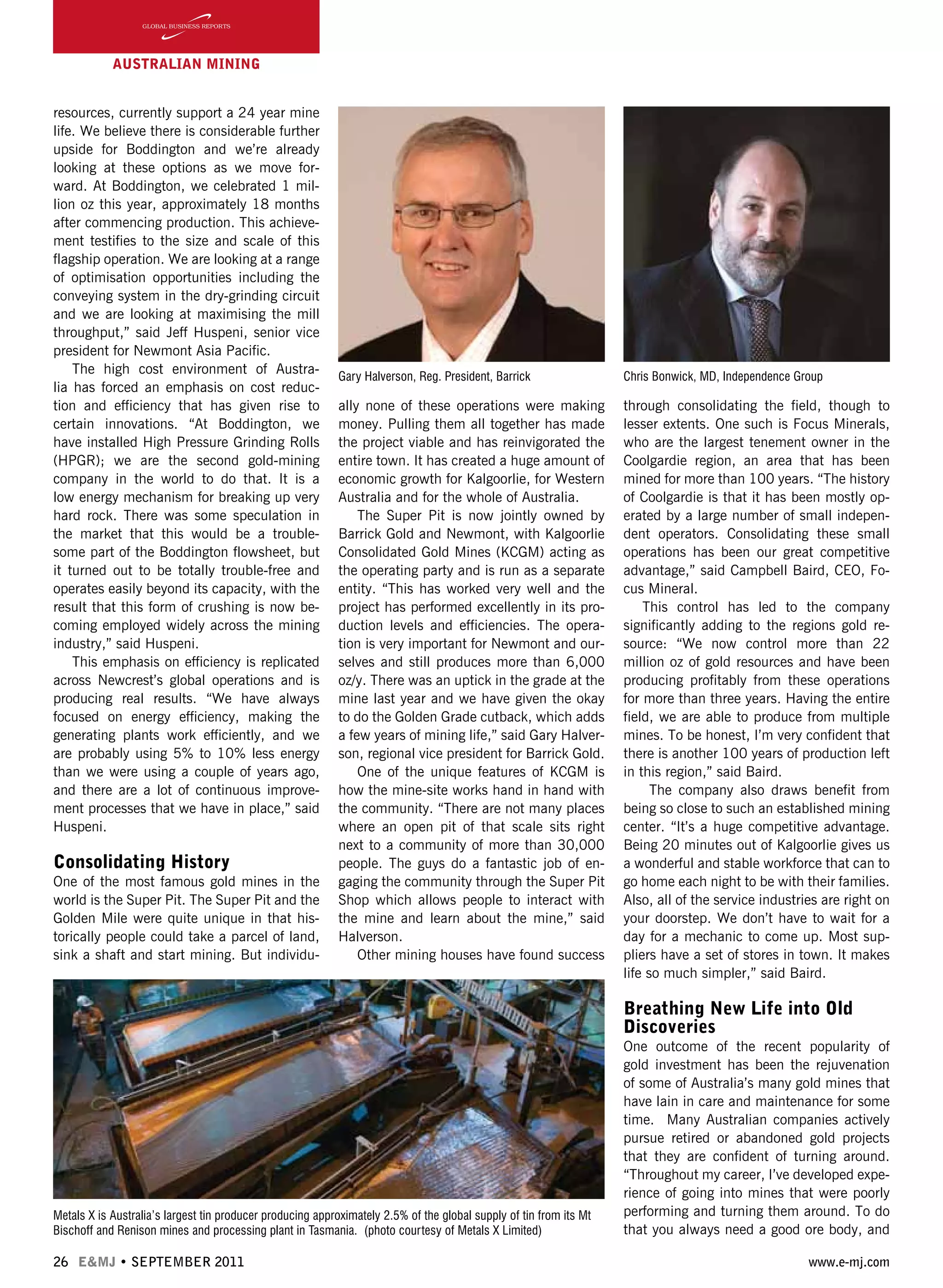 26 E&MJ • SEPTEMBER 2011 www.e-mj.com
AUSTRALIAN Mining
resources, currently support a 24 year mine
life. We believe there is considerable further
upside for Boddington and we’re already
looking at these options as we move for-
ward. At Boddington, we celebrated 1 mil-
lion oz this year, approximately 18 months
after commencing production. This achieve-
ment testifies to the size and scale of this
flagship operation. We are looking at a range
of optimisation opportunities including the
conveying system in the dry-grinding circuit
and we are looking at maximising the mill
throughput,” said Jeff Huspeni, senior vice
president for Newmont Asia Pacific.
The high cost environment of Austra-
lia has forced an emphasis on cost reduc-
tion and efficiency that has given rise to
certain innovations. “At Boddington, we
have installed High Pressure Grinding Rolls
(HPGR); we are the second gold-mining
company in the world to do that. It is a
low energy mechanism for breaking up very
hard rock. There was some speculation in
the market that this would be a trouble-
some part of the Boddington flowsheet, but
it turned out to be totally trouble-free and
operates easily beyond its capacity, with the
result that this form of crushing is now be-
coming employed widely across the mining
industry,” said Huspeni.
This emphasis on efficiency is replicated
across Newcrest’s global operations and is
producing real results. “We have always
focused on energy efficiency, making the
generating plants work efficiently, and we
are probably using 5% to 10% less energy
than we were using a couple of years ago,
and there are a lot of continuous improve-
ment processes that we have in place,” said
Huspeni.
Consolidating History
One of the most famous gold mines in the
world is the Super Pit. The Super Pit and the
Golden Mile were quite unique in that his-
torically people could take a parcel of land,
sink a shaft and start mining. But individu-
ally none of these operations were making
money. Pulling them all together has made
the project viable and has reinvigorated the
entire town. It has created a huge amount of
economic growth for Kalgoorlie, for Western
Australia and for the whole of Australia.
The Super Pit is now jointly owned by
Barrick Gold and Newmont, with Kalgoorlie
Consolidated Gold Mines (KCGM) acting as
the operating party and is run as a separate
entity. “This has worked very well and the
project has performed excellently in its pro-
duction levels and efficiencies. The opera-
tion is very important for Newmont and our-
selves and still produces more than 6,000
oz/y. There was an uptick in the grade at the
mine last year and we have given the okay
to do the Golden Grade cutback, which adds
a few years of mining life,” said Gary Halver-
son, regional vice president for Barrick Gold.
One of the unique features of KCGM is
how the mine-site works hand in hand with
the community. “There are not many places
where an open pit of that scale sits right
next to a community of more than 30,000
people. The guys do a fantastic job of en-
gaging the community through the Super Pit
Shop which allows people to interact with
the mine and learn about the mine,” said
Halverson.
Other mining houses have found success
through consolidating the field, though to
lesser extents. One such is Focus Minerals,
who are the largest tenement owner in the
Coolgardie region, an area that has been
mined for more than 100 years. “The history
of Coolgardie is that it has been mostly op-
erated by a large number of small indepen-
dent operators. Consolidating these small
operations has been our great competitive
advantage,” said Campbell Baird, CEO, Fo-
cus Mineral.
This control has led to the company
significantly adding to the regions gold re-
source: “We now control more than 22
million oz of gold resources and have been
producing profitably from these operations
for more than three years. Having the entire
field, we are able to produce from multiple
mines. To be honest, I’m very confident that
there is another 100 years of production left
in this region,” said Baird.
The company also draws benefit from
being so close to such an established mining
center. “It’s a huge competitive advantage.
Being 20 minutes out of Kalgoorlie gives us
a wonderful and stable workforce that can to
go home each night to be with their families.
Also, all of the service industries are right on
your doorstep. We don’t have to wait for a
day for a mechanic to come up. Most sup-
pliers have a set of stores in town. It makes
life so much simpler,” said Baird.
Breathing New Life into Old
Discoveries
One outcome of the recent popularity of
gold investment has been the rejuvenation
of some of Australia’s many gold mines that
have lain in care and maintenance for some
time. Many Australian companies actively
pursue retired or abandoned gold projects
that they are confident of turning around.
“Throughout my career, I’ve developed expe-
rience of going into mines that were poorly
performing and turning them around. To do
that you always need a good ore body, and
Gary Halverson, Reg. President, Barrick Chris Bonwick, MD, Independence Group
Metals X is Australia’s largest tin producer producing approximately 2.5% of the global supply of tin from its Mt
Bischoff and Renison mines and processing plant in Tasmania. (photo courtesy of Metals X Limited)
 