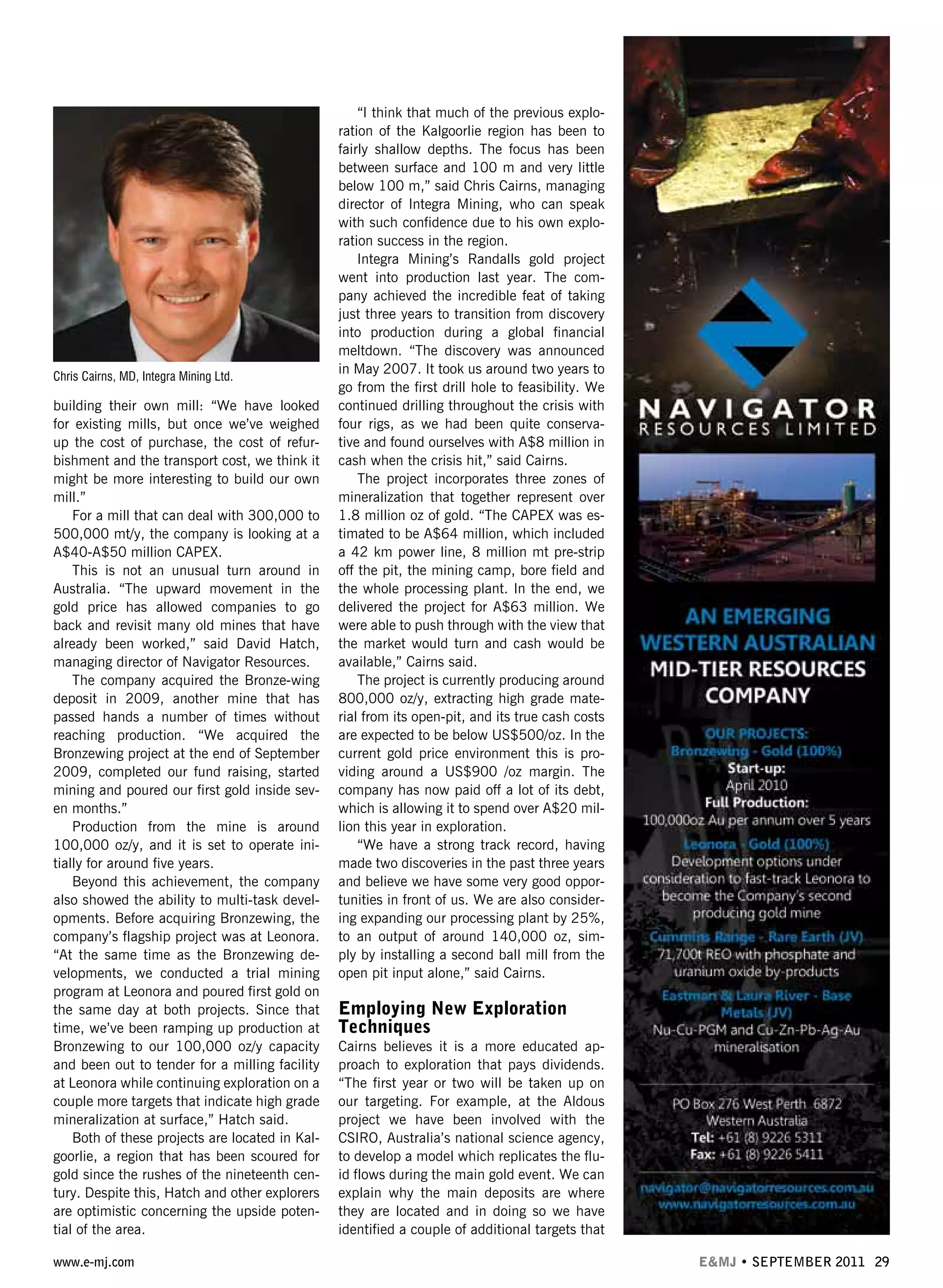 www.e-mj.com E&MJ • SEPTEMBER 2011 29
building their own mill: “We have looked
for existing mills, but once we’ve weighed
up the cost of purchase, the cost of refur-
bishment and the transport cost, we think it
might be more interesting to build our own
mill.”
For a mill that can deal with 300,000 to
500,000 mt/y, the company is looking at a
A$40-A$50 million CAPEX.
This is not an unusual turn around in
Australia. “The upward movement in the
gold price has allowed companies to go
back and revisit many old mines that have
already been worked,” said David Hatch,
managing director of Navigator Resources.
The company acquired the Bronze-wing
deposit in 2009, another mine that has
passed hands a number of times without
reaching production. “We acquired the
Bronzewing project at the end of September
2009, completed our fund raising, started
mining and poured our first gold inside sev-
en months.”
Production from the mine is around
100,000 oz/y, and it is set to operate ini-
tially for around five years.
Beyond this achievement, the company
also showed the ability to multi-task devel-
opments. Before acquiring Bronzewing, the
company’s flagship project was at Leonora.
“At the same time as the Bronzewing de-
velopments, we conducted a trial mining
program at Leonora and poured first gold on
the same day at both projects. Since that
time, we’ve been ramping up production at
Bronzewing to our 100,000 oz/y capacity
and been out to tender for a milling facility
at Leonora while continuing exploration on a
couple more targets that indicate high grade
mineralization at surface,” Hatch said.
Both of these projects are located in Kal-
goorlie, a region that has been scoured for
gold since the rushes of the nineteenth cen-
tury. Despite this, Hatch and other explorers
are optimistic concerning the upside poten-
tial of the area.
“I think that much of the previous explo-
ration of the Kalgoorlie region has been to
fairly shallow depths. The focus has been
between surface and 100 m and very little
below 100 m,” said Chris Cairns, managing
director of Integra Mining, who can speak
with such confidence due to his own explo-
ration success in the region.
Integra Mining’s Randalls gold project
went into production last year. The com-
pany achieved the incredible feat of taking
just three years to transition from discovery
into production during a global financial
meltdown. “The discovery was announced
in May 2007. It took us around two years to
go from the first drill hole to feasibility. We
continued drilling throughout the crisis with
four rigs, as we had been quite conserva-
tive and found ourselves with A$8 million in
cash when the crisis hit,” said Cairns.
The project incorporates three zones of
mineralization that together represent over
1.8 million oz of gold. “The CAPEX was es-
timated to be A$64 million, which included
a 42 km power line, 8 million mt pre-strip
off the pit, the mining camp, bore field and
the whole processing plant. In the end, we
delivered the project for A$63 million. We
were able to push through with the view that
the market would turn and cash would be
available,” Cairns said.
The project is currently producing around
800,000 oz/y, extracting high grade mate-
rial from its open-pit, and its true cash costs
are expected to be below US$500/oz. In the
current gold price environment this is pro-
viding around a US$900 /oz margin. The
company has now paid off a lot of its debt,
which is allowing it to spend over A$20 mil-
lion this year in exploration.
“We have a strong track record, having
made two discoveries in the past three years
and believe we have some very good oppor-
tunities in front of us. We are also consider-
ing expanding our processing plant by 25%,
to an output of around 140,000 oz, sim-
ply by installing a second ball mill from the
open pit input alone,” said Cairns.
Employing New Exploration
Techniques
Cairns believes it is a more educated ap-
proach to exploration that pays dividends.
“The first year or two will be taken up on
our targeting. For example, at the Aldous
project we have been involved with the
CSIRO, Australia’s national science agency,
to develop a model which replicates the flu-
id flows during the main gold event. We can
explain why the main deposits are where
they are located and in doing so we have
identified a couple of additional targets that
Chris Cairns, MD, Integra Mining Ltd.
 