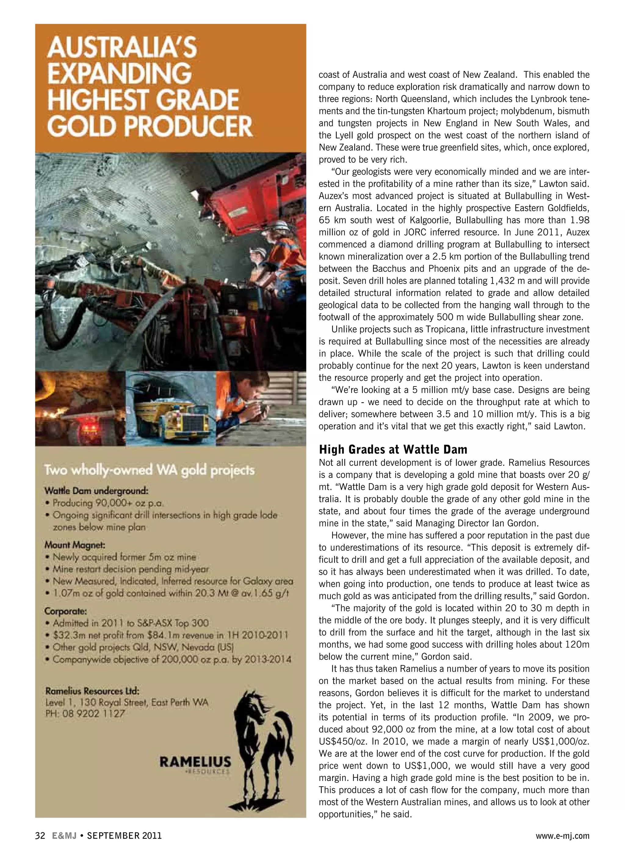 32 E&MJ • SEPTEMBER 2011 www.e-mj.com
coast of Australia and west coast of New Zealand. This enabled the
company to reduce exploration risk dramatically and narrow down to
three regions: North Queensland, which includes the Lynbrook tene-
ments and the tin-tungsten Khartoum project; molybdenum, bismuth
and tungsten projects in New England in New South Wales, and
the Lyell gold prospect on the west coast of the northern island of
New Zealand. These were true greenfield sites, which, once explored,
proved to be very rich.
“Our geologists were very economically minded and we are inter-
ested in the profitability of a mine rather than its size,” Lawton said.
Auzex’s most advanced project is situated at Bullabulling in West-
ern Australia. Located in the highly prospective Eastern Goldfields,
65 km south west of Kalgoorlie, Bullabulling has more than 1.98
million oz of gold in JORC inferred resource. In June 2011, Auzex
commenced a diamond drilling program at Bullabulling to intersect
known mineralization over a 2.5 km portion of the Bullabulling trend
between the Bacchus and Phoenix pits and an upgrade of the de-
posit. Seven drill holes are planned totaling 1,432 m and will provide
detailed structural information related to grade and allow detailed
geological data to be collected from the hanging wall through to the
footwall of the approximately 500 m wide Bullabulling shear zone.
Unlike projects such as Tropicana, little infrastructure investment
is required at Bullabulling since most of the necessities are already
in place. While the scale of the project is such that drilling could
probably continue for the next 20 years, Lawton is keen understand
the resource properly and get the project into operation.
“We’re looking at a 5 million mt/y base case. Designs are being
drawn up - we need to decide on the throughput rate at which to
deliver; somewhere between 3.5 and 10 million mt/y. This is a big
operation and it’s vital that we get this exactly right,” said Lawton.
High Grades at Wattle Dam
Not all current development is of lower grade. Ramelius Resources
is a company that is developing a gold mine that boasts over 20 g/
mt. “Wattle Dam is a very high grade gold deposit for Western Aus-
tralia. It is probably double the grade of any other gold mine in the
state, and about four times the grade of the average underground
mine in the state,” said Managing Director Ian Gordon.
However, the mine has suffered a poor reputation in the past due
to underestimations of its resource. “This deposit is extremely dif-
ficult to drill and get a full appreciation of the available deposit, and
so it has always been underestimated when it was drilled. To date,
when going into production, one tends to produce at least twice as
much gold as was anticipated from the drilling results,” said Gordon.
“The majority of the gold is located within 20 to 30 m depth in
the middle of the ore body. It plunges steeply, and it is very difficult
to drill from the surface and hit the target, although in the last six
months, we had some good success with drilling holes about 120m
below the current mine,” Gordon said.
It has thus taken Ramelius a number of years to move its position
on the market based on the actual results from mining. For these
reasons, Gordon believes it is difficult for the market to understand
the project. Yet, in the last 12 months, Wattle Dam has shown
its potential in terms of its production profile. “In 2009, we pro-
duced about 92,000 oz from the mine, at a low total cost of about
US$450/oz. In 2010, we made a margin of nearly US$1,000/oz.
We are at the lower end of the cost curve for production. If the gold
price went down to US$1,000, we would still have a very good
margin. Having a high grade gold mine is the best position to be in.
This produces a lot of cash flow for the company, much more than
most of the Western Australian mines, and allows us to look at other
opportunities,” he said.
 