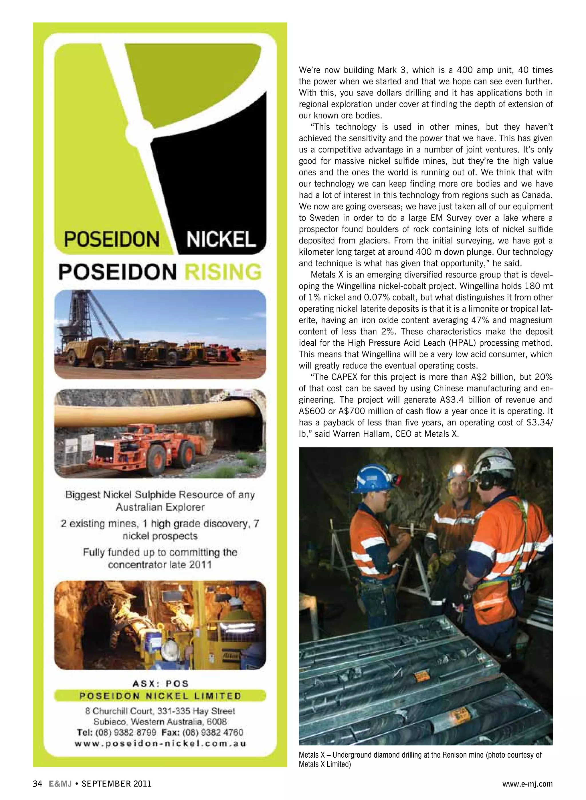 34 E&MJ • SEPTEMBER 2011 www.e-mj.com
We’re now building Mark 3, which is a 400 amp unit, 40 times
the power when we started and that we hope can see even further.
With this, you save dollars drilling and it has applications both in
regional exploration under cover at finding the depth of extension of
our known ore bodies.
“This technology is used in other mines, but they haven’t
achieved the sensitivity and the power that we have. This has given
us a competitive advantage in a number of joint ventures. It’s only
good for massive nickel sulfide mines, but they’re the high value
ones and the ones the world is running out of. We think that with
our technology we can keep finding more ore bodies and we have
had a lot of interest in this technology from regions such as Canada.
We now are going overseas; we have just taken all of our equipment
to Sweden in order to do a large EM Survey over a lake where a
prospector found boulders of rock containing lots of nickel sulfide
deposited from glaciers. From the initial surveying, we have got a
kilometer long target at around 400 m down plunge. Our technology
and technique is what has given that opportunity,” he said.
Metals X is an emerging diversified resource group that is devel-
oping the Wingellina nickel-cobalt project. Wingellina holds 180 mt
of 1% nickel and 0.07% cobalt, but what distinguishes it from other
operating nickel laterite deposits is that it is a limonite or tropical lat-
erite, having an iron oxide content averaging 47% and magnesium
content of less than 2%. These characteristics make the deposit
ideal for the High Pressure Acid Leach (HPAL) processing method.
This means that Wingellina will be a very low acid consumer, which
will greatly reduce the eventual operating costs.
“The CAPEX for this project is more than A$2 billion, but 20%
of that cost can be saved by using Chinese manufacturing and en-
gineering. The project will generate A$3.4 billion of revenue and
A$600 or A$700 million of cash flow a year once it is operating. It
has a payback of less than five years, an operating cost of $3.34/
lb,” said Warren Hallam, CEO at Metals X.
Metals X – Underground diamond drilling at the Renison mine (photo courtesy of
Metals X Limited)
 