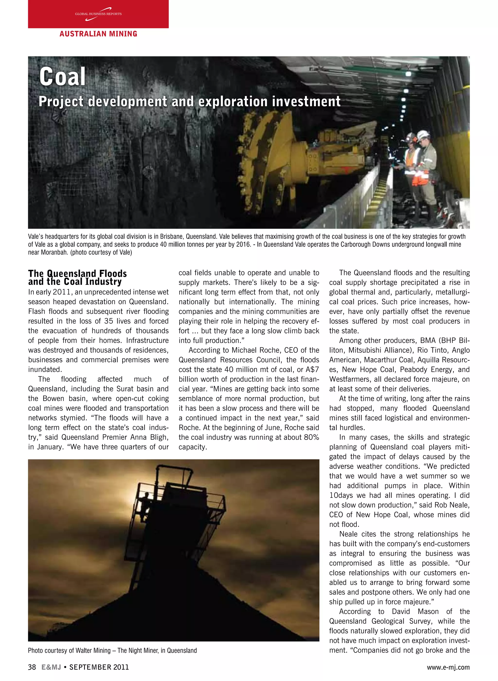 38 E&MJ • SEPTEMBER 2011 www.e-mj.com
AUSTRALIAN Mining
Coal
Project development and exploration investment
The Queensland Floods
and the Coal Industry
In early 2011, an unprecedented intense wet
season heaped devastation on Queensland.
Flash floods and subsequent river flooding
resulted in the loss of 35 lives and forced
the evacuation of hundreds of thousands
of people from their homes. Infrastructure
was destroyed and thousands of residences,
businesses and commercial premises were
inundated.
The flooding affected much of
Queensland, including the Surat basin and
the Bowen basin, where open-cut coking
coal mines were flooded and transportation
networks stymied. “The floods will have a
long term effect on the state’s coal indus-
try,” said Queensland Premier Anna Bligh,
in January. “We have three quarters of our
coal fields unable to operate and unable to
supply markets. There’s likely to be a sig-
nificant long term effect from that, not only
nationally but internationally. The mining
companies and the mining communities are
playing their role in helping the recovery ef-
fort ... but they face a long slow climb back
into full production.”
According to Michael Roche, CEO of the
Queensland Resources Council, the floods
cost the state 40 million mt of coal, or A$7
billion worth of production in the last finan-
cial year. “Mines are getting back into some
semblance of more normal production, but
it has been a slow process and there will be
a continued impact in the next year,” said
Roche. At the beginning of June, Roche said
the coal industry was running at about 80%
capacity.
The Queensland floods and the resulting
coal supply shortage precipitated a rise in
global thermal and, particularly, metallurgi-
cal coal prices. Such price increases, how-
ever, have only partially offset the revenue
losses suffered by most coal producers in
the state.
Among other producers, BMA (BHP Bil-
liton, Mitsubishi Alliance), Rio Tinto, Anglo
American, Macarthur Coal, Aquilla Resourc-
es, New Hope Coal, Peabody Energy, and
Westfarmers, all declared force majeure, on
at least some of their deliveries.
At the time of writing, long after the rains
had stopped, many flooded Queensland
mines still faced logistical and environmen-
tal hurdles.
In many cases, the skills and strategic
planning of Queensland coal players miti-
gated the impact of delays caused by the
adverse weather conditions. “We predicted
that we would have a wet summer so we
had additional pumps in place. Within
10days we had all mines operating. I did
not slow down production,” said Rob Neale,
CEO of New Hope Coal, whose mines did
not flood.
Neale cites the strong relationships he
has built with the company’s end-customers
as integral to ensuring the business was
compromised as little as possible. “Our
close relationships with our customers en-
abled us to arrange to bring forward some
sales and postpone others. We only had one
ship pulled up in force majeure.”
According to David Mason of the
Queensland Geological Survey, while the
floods naturally slowed exploration, they did
not have much impact on exploration invest-
ment. “Companies did not go broke and the
Vale’s headquarters for its global coal division is in Brisbane, Queensland. Vale believes that maximising growth of the coal business is one of the key strategies for growth
of Vale as a global company, and seeks to produce 40 million tonnes per year by 2016. - In Queensland Vale operates the Carborough Downs underground longwall mine
near Moranbah. (photo courtesy of Vale)
Photo courtesy of Walter Mining – The Night Miner, in Queensland
 