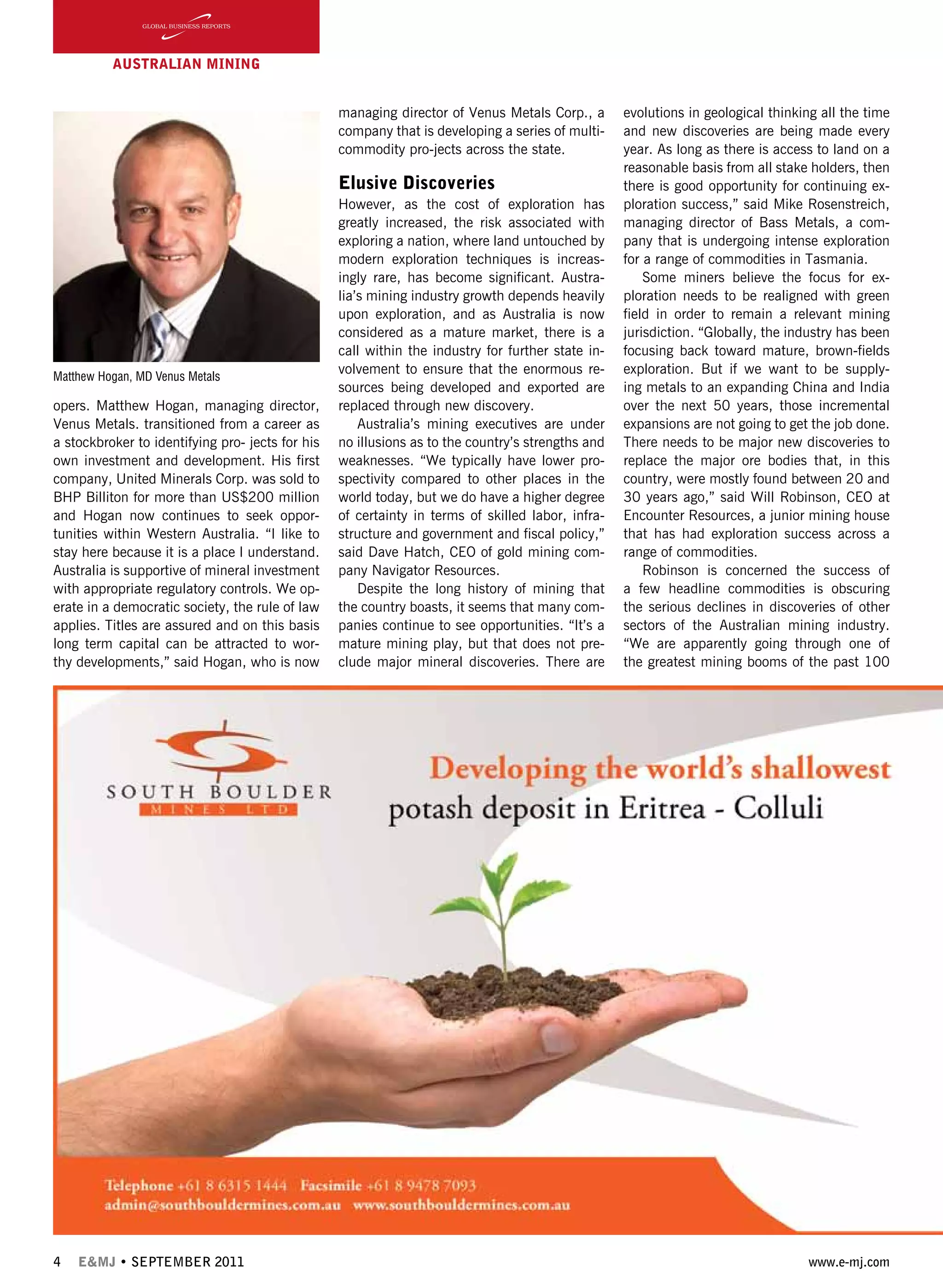 4 E&MJ • SEPTEMBER 2011 www.e-mj.com
AUSTRALIAN Mining
opers. Matthew Hogan, managing director,
Venus Metals. transitioned from a career as
a stockbroker to identifying pro- jects for his
own investment and development. His first
company, United Minerals Corp. was sold to
BHP Billiton for more than US$200 million
and Hogan now continues to seek oppor-
tunities within Western Australia. “I like to
stay here because it is a place I understand.
Australia is supportive of mineral investment
with appropriate regulatory controls. We op-
erate in a democratic society, the rule of law
applies. Titles are assured and on this basis
long term capital can be attracted to wor-
thy developments,” said Hogan, who is now
managing director of Venus Metals Corp., a
company that is developing a series of multi-
commodity pro-jects across the state.
Elusive Discoveries
However, as the cost of exploration has
greatly increased, the risk associated with
exploring a nation, where land untouched by
modern exploration techniques is increas-
ingly rare, has become significant. Austra-
lia’s mining industry growth depends heavily
upon exploration, and as Australia is now
considered as a mature market, there is a
call within the industry for further state in-
volvement to ensure that the enormous re-
sources being developed and exported are
replaced through new discovery.
Australia’s mining executives are under
no illusions as to the country’s strengths and
weaknesses. “We typically have lower pro-
spectivity compared to other places in the
world today, but we do have a higher degree
of certainty in terms of skilled labor, infra-
structure and government and fiscal policy,”
said Dave Hatch, CEO of gold mining com-
pany Navigator Resources.
Despite the long history of mining that
the country boasts, it seems that many com-
panies continue to see opportunities. “It’s a
mature mining play, but that does not pre-
clude major mineral discoveries. There are
evolutions in geological thinking all the time
and new discoveries are being made every
year. As long as there is access to land on a
reasonable basis from all stake holders, then
there is good opportunity for continuing ex-
ploration success,” said Mike Rosenstreich,
managing director of Bass Metals, a com-
pany that is undergoing intense exploration
for a range of commodities in Tasmania.
Some miners believe the focus for ex-
ploration needs to be realigned with green
field in order to remain a relevant mining
jurisdiction. “Globally, the industry has been
focusing back toward mature, brown-fields
exploration. But if we want to be supply-
ing metals to an expanding China and India
over the next 50 years, those incremental
expansions are not going to get the job done.
There needs to be major new discoveries to
replace the major ore bodies that, in this
country, were mostly found between 20 and
30 years ago,” said Will Robinson, CEO at
Encounter Resources, a junior mining house
that has had exploration success across a
range of commodities.
Robinson is concerned the success of
a few headline commodities is obscuring
the serious declines in discoveries of other
sectors of the Australian mining industry.
“We are apparently going through one of
the greatest mining booms of the past 100
Matthew Hogan, MD Venus Metals
 