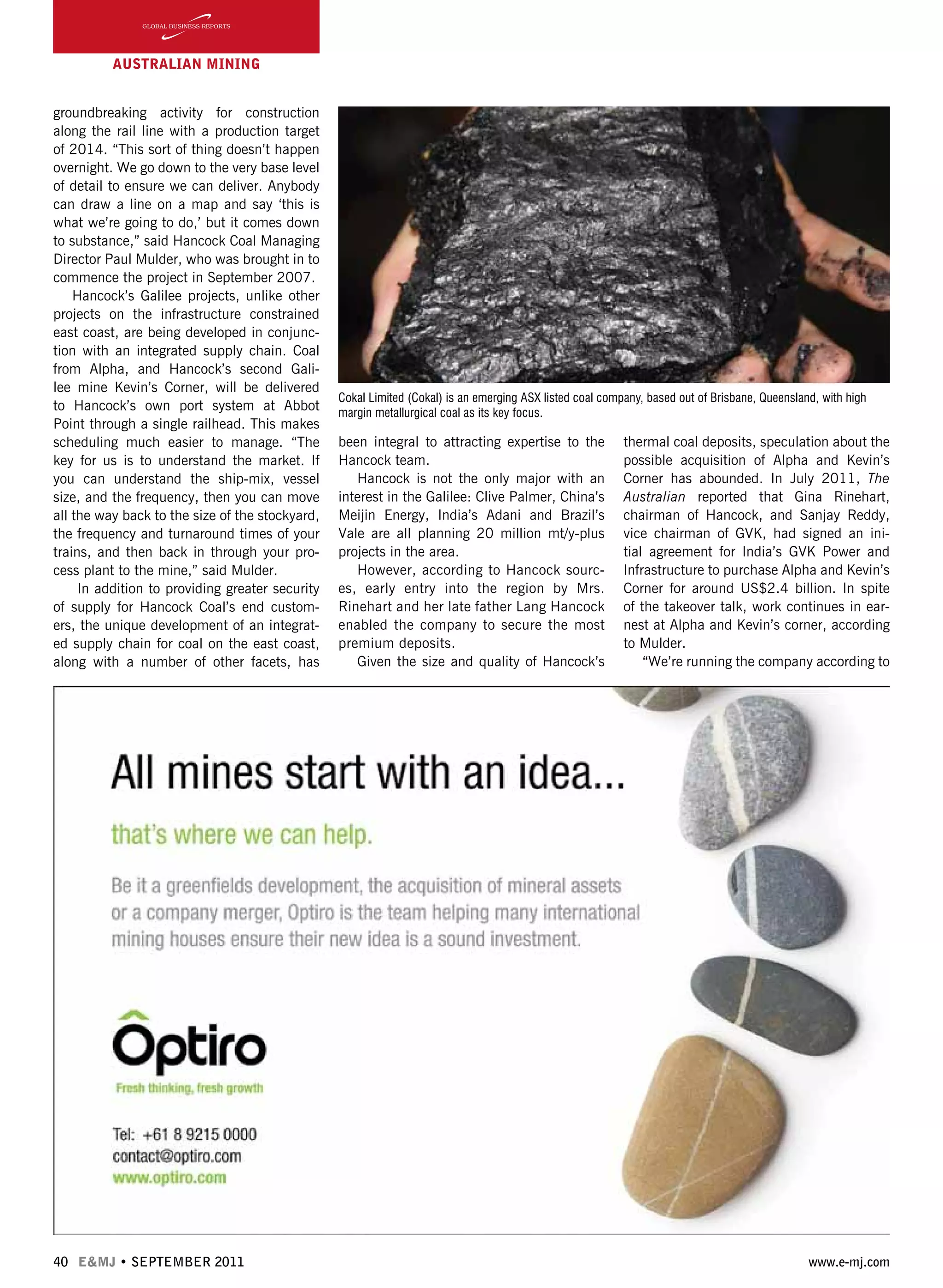 40 E&MJ • SEPTEMBER 2011 www.e-mj.com
AUSTRALIAN Mining
groundbreaking activity for construction
along the rail line with a production target
of 2014. “This sort of thing doesn’t happen
overnight. We go down to the very base level
of detail to ensure we can deliver. Anybody
can draw a line on a map and say ‘this is
what we’re going to do,’ but it comes down
to substance,” said Hancock Coal Managing
Director Paul Mulder, who was brought in to
commence the project in September 2007.
Hancock’s Galilee projects, unlike other
projects on the infrastructure constrained
east coast, are being developed in conjunc-
tion with an integrated supply chain. Coal
from Alpha, and Hancock’s second Gali-
lee mine Kevin’s Corner, will be delivered
to Hancock’s own port system at Abbot
Point through a single railhead. This makes
scheduling much easier to manage. “The
key for us is to understand the market. If
you can understand the ship-mix, vessel
size, and the frequency, then you can move
all the way back to the size of the stockyard,
the frequency and turnaround times of your
trains, and then back in through your pro-
cess plant to the mine,” said Mulder.
In addition to providing greater security
of supply for Hancock Coal’s end custom-
ers, the unique development of an integrat-
ed supply chain for coal on the east coast,
along with a number of other facets, has
been integral to attracting expertise to the
Hancock team.
Hancock is not the only major with an
interest in the Galilee: Clive Palmer, China’s
Meijin Energy, India’s Adani and Brazil’s
Vale are all planning 20 million mt/y-plus
projects in the area.
However, according to Hancock sourc-
es, early entry into the region by Mrs.
Rinehart and her late father Lang Hancock
enabled the company to secure the most
premium deposits.
Given the size and quality of Hancock’s
thermal coal deposits, speculation about the
possible acquisition of Alpha and Kevin’s
Corner has abounded. In July 2011, The
Australian reported that Gina Rinehart,
chairman of Hancock, and Sanjay Reddy,
vice chairman of GVK, had signed an ini-
tial agreement for India’s GVK Power and
Infrastructure to purchase Alpha and Kevin’s
Corner for around US$2.4 billion. In spite
of the takeover talk, work continues in ear-
nest at Alpha and Kevin’s corner, according
to Mulder.
“We’re running the company according to
Cokal Limited (Cokal) is an emerging ASX listed coal company, based out of Brisbane, Queensland, with high
margin metallurgical coal as its key focus.
 