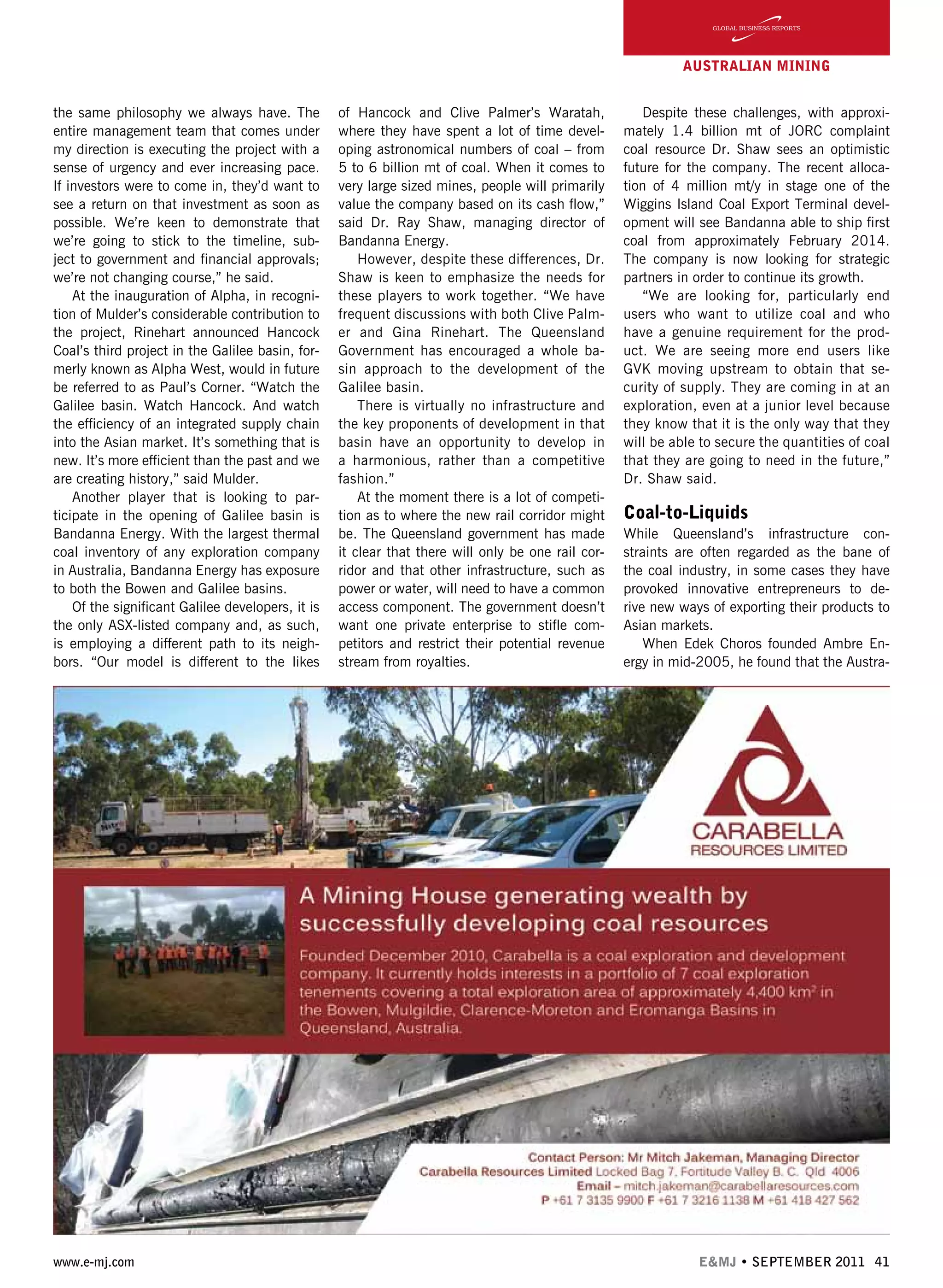 www.e-mj.com E&MJ • SEPTEMBER 2011 41
AUSTRALIAN Mining
the same philosophy we always have. The
entire management team that comes under
my direction is executing the project with a
sense of urgency and ever increasing pace.
If investors were to come in, they’d want to
see a return on that investment as soon as
possible. We’re keen to demonstrate that
we’re going to stick to the timeline, sub-
ject to government and financial approvals;
we’re not changing course,” he said.
At the inauguration of Alpha, in recogni-
tion of Mulder’s considerable contribution to
the project, Rinehart announced Hancock
Coal’s third project in the Galilee basin, for-
merly known as Alpha West, would in future
be referred to as Paul’s Corner. “Watch the
Galilee basin. Watch Hancock. And watch
the efficiency of an integrated supply chain
into the Asian market. It’s something that is
new. It’s more efficient than the past and we
are creating history,” said Mulder.
Another player that is looking to par-
ticipate in the opening of Galilee basin is
Bandanna Energy. With the largest thermal
coal inventory of any exploration company
in Australia, Bandanna Energy has exposure
to both the Bowen and Galilee basins.
Of the significant Galilee developers, it is
the only ASX-listed company and, as such,
is employing a different path to its neigh-
bors. “Our model is different to the likes
of Hancock and Clive Palmer’s Waratah,
where they have spent a lot of time devel-
oping astronomical numbers of coal – from
5 to 6 billion mt of coal. When it comes to
very large sized mines, people will primarily
value the company based on its cash flow,”
said Dr. Ray Shaw, managing director of
Bandanna Energy.
However, despite these differences, Dr.
Shaw is keen to emphasize the needs for
these players to work together. “We have
frequent discussions with both Clive Palm-
er and Gina Rinehart. The Queensland
Government has encouraged a whole ba-
sin approach to the development of the
Galilee basin.
There is virtually no infrastructure and
the key proponents of development in that
basin have an opportunity to develop in
a harmonious, rather than a competitive
fashion.”
At the moment there is a lot of competi-
tion as to where the new rail corridor might
be. The Queensland government has made
it clear that there will only be one rail cor-
ridor and that other infrastructure, such as
power or water, will need to have a common
access component. The government doesn’t
want one private enterprise to stifle com-
petitors and restrict their potential revenue
stream from royalties.
Despite these challenges, with approxi-
mately 1.4 billion mt of JORC complaint
coal resource Dr. Shaw sees an optimistic
future for the company. The recent alloca-
tion of 4 million mt/y in stage one of the
Wiggins Island Coal Export Terminal devel-
opment will see Bandanna able to ship first
coal from approximately February 2014.
The company is now looking for strategic
partners in order to continue its growth.
“We are looking for, particularly end
users who want to utilize coal and who
have a genuine requirement for the prod-
uct. We are seeing more end users like
GVK moving upstream to obtain that se-
curity of supply. They are coming in at an
exploration, even at a junior level because
they know that it is the only way that they
will be able to secure the quantities of coal
that they are going to need in the future,”
Dr. Shaw said.
Coal-to-Liquids
While Queensland’s infrastructure con-
straints are often regarded as the bane of
the coal industry, in some cases they have
provoked innovative entrepreneurs to de-
rive new ways of exporting their products to
Asian markets.
When Edek Choros founded Ambre En-
ergy in mid-2005, he found that the Austra-
 