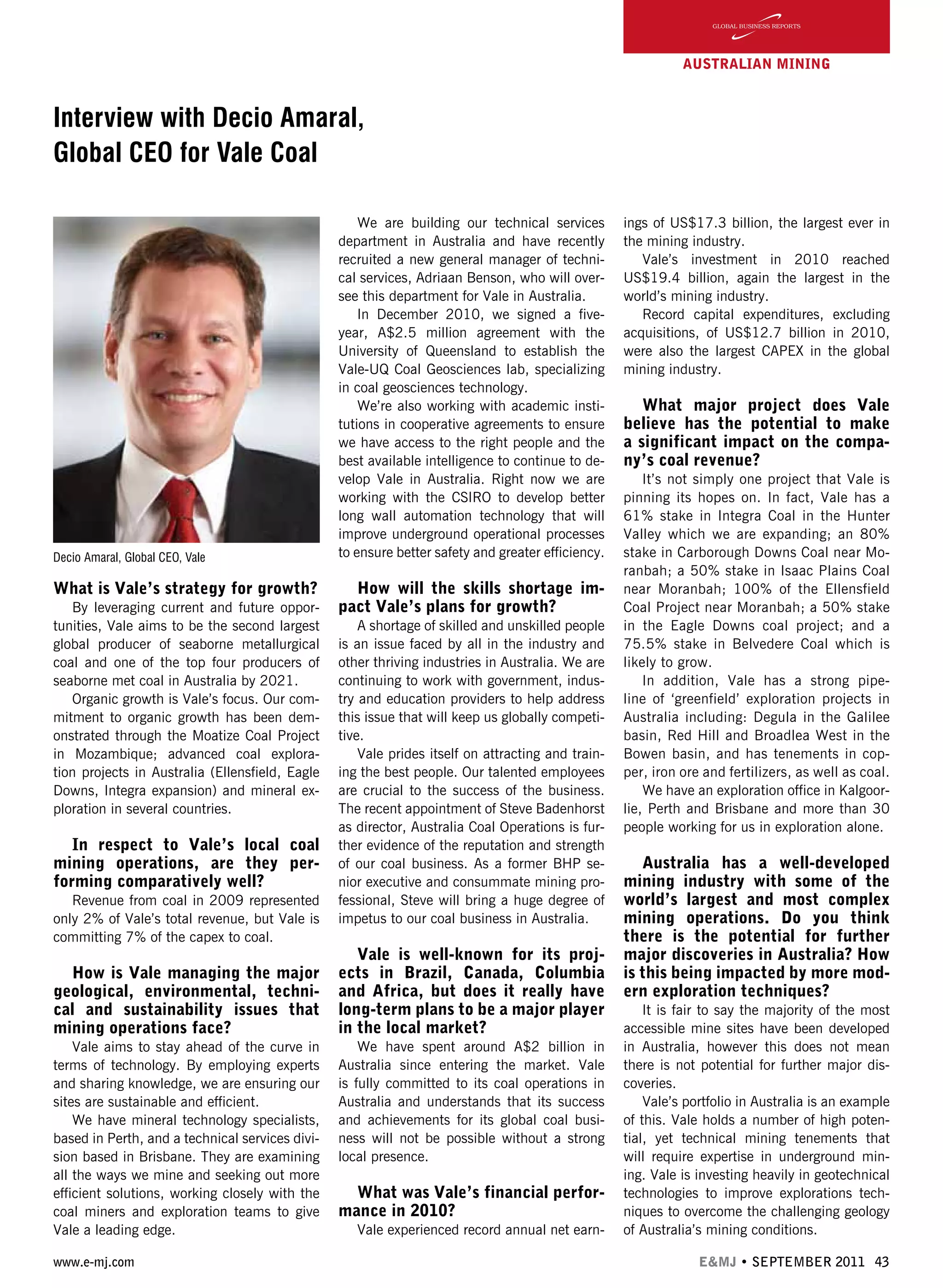 www.e-mj.com E&MJ • SEPTEMBER 2011 43
AUSTRALIAN Mining
Interview with Decio Amaral,
Global CEO for Vale Coal
What is Vale’s strategy for growth?
By leveraging current and future oppor-
tunities, Vale aims to be the second largest
global producer of seaborne metallurgical
coal and one of the top four producers of
seaborne met coal in Australia by 2021.
Organic growth is Vale’s focus. Our com-
mitment to organic growth has been dem-
onstrated through the Moatize Coal Project
in Mozambique; advanced coal explora-
tion projects in Australia (Ellensfield, Eagle
Downs, Integra expansion) and mineral ex-
ploration in several countries.
In respect to Vale’s local coal
mining operations, are they per-
forming comparatively well?
Revenue from coal in 2009 represented
only 2% of Vale’s total revenue, but Vale is
committing 7% of the capex to coal.
How is Vale managing the major
geological, environmental, techni-
cal and sustainability issues that
mining operations face?
Vale aims to stay ahead of the curve in
terms of technology. By employing experts
and sharing knowledge, we are ensuring our
sites are sustainable and efficient.
We have mineral technology specialists,
based in Perth, and a technical services divi-
sion based in Brisbane. They are examining
all the ways we mine and seeking out more
efficient solutions, working closely with the
coal miners and exploration teams to give
Vale a leading edge.
We are building our technical services
department in Australia and have recently
recruited a new general manager of techni-
cal services, Adriaan Benson, who will over-
see this department for Vale in Australia.
In December 2010, we signed a five-
year, A$2.5 million agreement with the
University of Queensland to establish the
Vale-UQ Coal Geosciences lab, specializing
in coal geosciences technology.
We’re also working with academic insti-
tutions in cooperative agreements to ensure
we have access to the right people and the
best available intelligence to continue to de-
velop Vale in Australia. Right now we are
working with the CSIRO to develop better
long wall automation technology that will
improve underground operational processes
to ensure better safety and greater efficiency.
How will the skills shortage im-
pact Vale’s plans for growth?
A shortage of skilled and unskilled people
is an issue faced by all in the industry and
other thriving industries in Australia. We are
continuing to work with government, indus-
try and education providers to help address
this issue that will keep us globally competi-
tive.
Vale prides itself on attracting and train-
ing the best people. Our talented employees
are crucial to the success of the business.
The recent appointment of Steve Badenhorst
as director, Australia Coal Operations is fur-
ther evidence of the reputation and strength
of our coal business. As a former BHP se-
nior executive and consummate mining pro-
fessional, Steve will bring a huge degree of
impetus to our coal business in Australia.
Vale is well-known for its proj-
ects in Brazil, Canada, Columbia
and Africa, but does it really have
long-term plans to be a major player
in the local market?
We have spent around A$2 billion in
Australia since entering the market. Vale
is fully committed to its coal operations in
Australia and understands that its success
and achievements for its global coal busi-
ness will not be possible without a strong
local presence.
What was Vale’s financial perfor-
mance in 2010?
Vale experienced record annual net earn-
ings of US$17.3 billion, the largest ever in
the mining industry.
Vale’s investment in 2010 reached
US$19.4 billion, again the largest in the
world’s mining industry.
Record capital expenditures, excluding
acquisitions, of US$12.7 billion in 2010,
were also the largest CAPEX in the global
mining industry.
What major project does Vale
believe has the potential to make
a significant impact on the compa-
ny’s coal revenue?
It’s not simply one project that Vale is
pinning its hopes on. In fact, Vale has a
61% stake in Integra Coal in the Hunter
Valley which we are expanding; an 80%
stake in Carborough Downs Coal near Mo-
ranbah; a 50% stake in Isaac Plains Coal
near Moranbah; 100% of the Ellensfield
Coal Project near Moranbah; a 50% stake
in the Eagle Downs coal project; and a
75.5% stake in Belvedere Coal which is
likely to grow.
In addition, Vale has a strong pipe-
line of ‘greenfield’ exploration projects in
Australia including: Degula in the Galilee
basin, Red Hill and Broadlea West in the
Bowen basin, and has tenements in cop-
per, iron ore and fertilizers, as well as coal.
We have an exploration office in Kalgoor-
lie, Perth and Brisbane and more than 30
people working for us in exploration alone.
Australia has a well-developed
mining industry with some of the
world’s largest and most complex
mining operations. Do you think
there is the potential for further
major discoveries in Australia? How
is this being impacted by more mod-
ern exploration techniques?
It is fair to say the majority of the most
accessible mine sites have been developed
in Australia, however this does not mean
there is not potential for further major dis-
coveries.
Vale’s portfolio in Australia is an example
of this. Vale holds a number of high poten-
tial, yet technical mining tenements that
will require expertise in underground min-
ing. Vale is investing heavily in geotechnical
technologies to improve explorations tech-
niques to overcome the challenging geology
of Australia’s mining conditions.
Decio Amaral, Global CEO, Vale
 