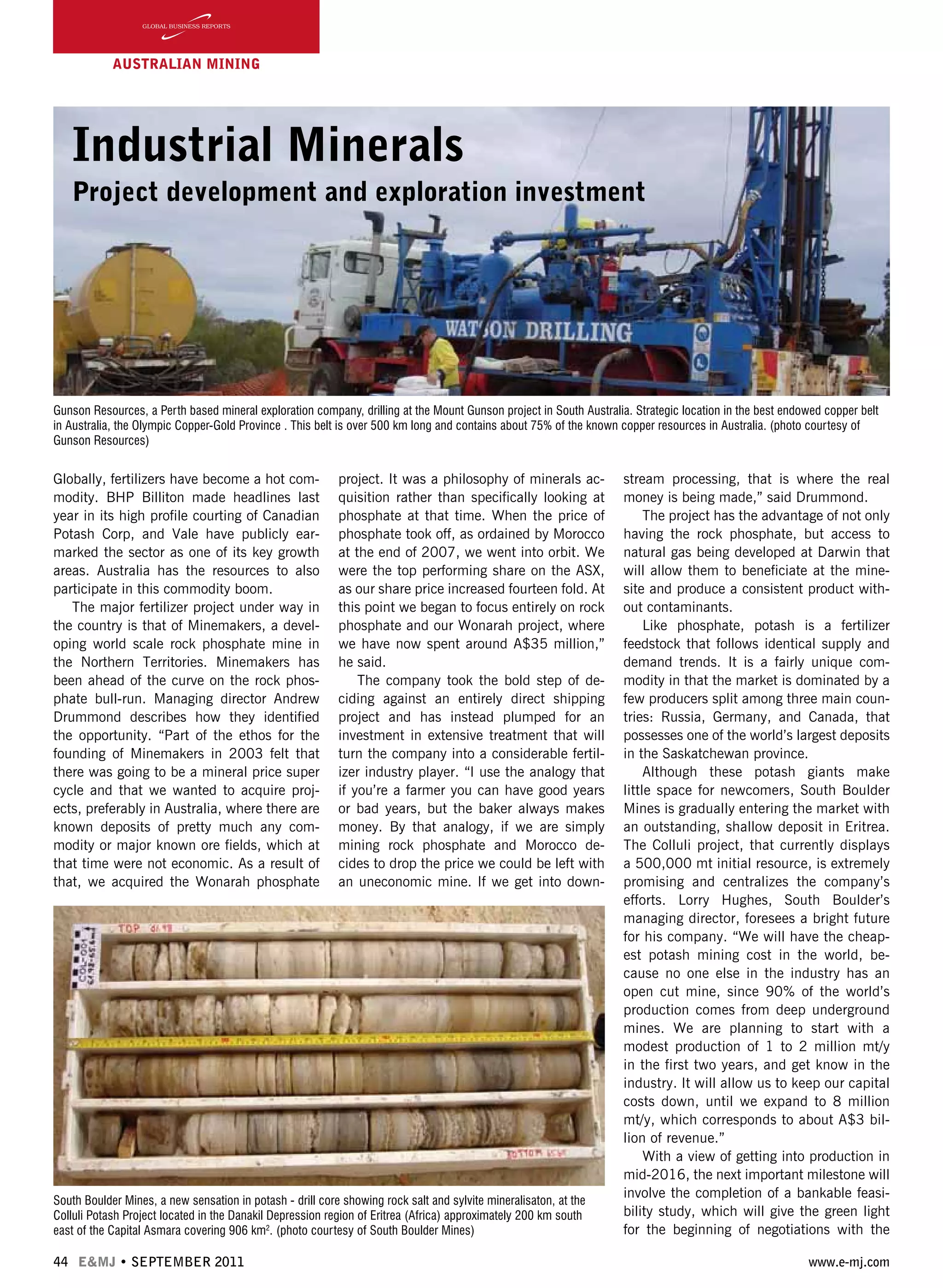 44 E&MJ • SEPTEMBER 2011 www.e-mj.com
AUSTRALIAN Mining
Industrial Minerals
Project development and exploration investment
Globally, fertilizers have become a hot com-
modity. BHP Billiton made headlines last
year in its high profile courting of Canadian
Potash Corp, and Vale have publicly ear-
marked the sector as one of its key growth
areas. Australia has the resources to also
participate in this commodity boom.
The major fertilizer project under way in
the country is that of Minemakers, a devel-
oping world scale rock phosphate mine in
the Northern Territories. Minemakers has
been ahead of the curve on the rock phos-
phate bull-run. Managing director Andrew
Drummond describes how they identified
the opportunity. “Part of the ethos for the
founding of Minemakers in 2003 felt that
there was going to be a mineral price super
cycle and that we wanted to acquire proj-
ects, preferably in Australia, where there are
known deposits of pretty much any com-
modity or major known ore fields, which at
that time were not economic. As a result of
that, we acquired the Wonarah phosphate
project. It was a philosophy of minerals ac-
quisition rather than specifically looking at
phosphate at that time. When the price of
phosphate took off, as ordained by Morocco
at the end of 2007, we went into orbit. We
were the top performing share on the ASX,
as our share price increased fourteen fold. At
this point we began to focus entirely on rock
phosphate and our Wonarah project, where
we have now spent around A$35 million,”
he said.
The company took the bold step of de-
ciding against an entirely direct shipping
project and has instead plumped for an
investment in extensive treatment that will
turn the company into a considerable fertil-
izer industry player. “I use the analogy that
if you’re a farmer you can have good years
or bad years, but the baker always makes
money. By that analogy, if we are simply
mining rock phosphate and Morocco de-
cides to drop the price we could be left with
an uneconomic mine. If we get into down-
stream processing, that is where the real
money is being made,” said Drummond.
The project has the advantage of not only
having the rock phosphate, but access to
natural gas being developed at Darwin that
will allow them to beneficiate at the mine-
site and produce a consistent product with-
out contaminants.
Like phosphate, potash is a fertilizer
feedstock that follows identical supply and
demand trends. It is a fairly unique com-
modity in that the market is dominated by a
few producers split among three main coun-
tries: Russia, Germany, and Canada, that
possesses one of the world’s largest deposits
in the Saskatchewan province.
Although these potash giants make
little space for newcomers, South Boulder
Mines is gradually entering the market with
an outstanding, shallow deposit in Eritrea.
The Colluli project, that currently displays
a 500,000 mt initial resource, is extremely
promising and centralizes the company’s
efforts. Lorry Hughes, South Boulder’s
managing director, foresees a bright future
for his company. “We will have the cheap-
est potash mining cost in the world, be-
cause no one else in the industry has an
open cut mine, since 90% of the world’s
production comes from deep underground
mines. We are planning to start with a
modest production of 1 to 2 million mt/y
in the first two years, and get know in the
industry. It will allow us to keep our capital
costs down, until we expand to 8 million
mt/y, which corresponds to about A$3 bil-
lion of revenue.”
With a view of getting into production in
mid-2016, the next important milestone will
involve the completion of a bankable feasi-
bility study, which will give the green light
for the beginning of negotiations with the
Gunson Resources, a Perth based mineral exploration company, drilling at the Mount Gunson project in South Australia. Strategic location in the best endowed copper belt
in Australia, the Olympic Copper-Gold Province . This belt is over 500 km long and contains about 75% of the known copper resources in Australia. (photo courtesy of
Gunson Resources)
South Boulder Mines, a new sensation in potash - drill core showing rock salt and sylvite mineralisaton, at the
Colluli Potash Project located in the Danakil Depression region of Eritrea (Africa) approximately 200 km south
east of the Capital Asmara covering 906 km2
. (photo courtesy of South Boulder Mines)
 