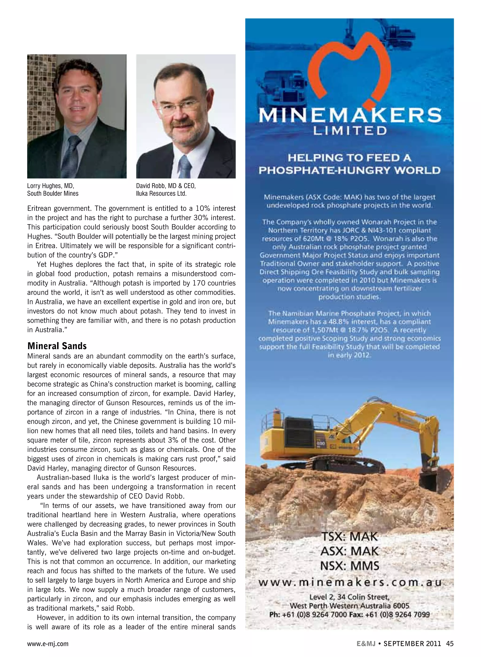 www.e-mj.com E&MJ • SEPTEMBER 2011 45
Eritrean government. The government is entitled to a 10% interest
in the project and has the right to purchase a further 30% interest.
This participation could seriously boost South Boulder according to
Hughes. “South Boulder will potentially be the largest mining project
in Eritrea. Ultimately we will be responsible for a significant contri-
bution of the country’s GDP.”
Yet Hughes deplores the fact that, in spite of its strategic role
in global food production, potash remains a misunderstood com-
modity in Australia. “Although potash is imported by 170 countries
around the world, it isn’t as well understood as other commodities.
In Australia, we have an excellent expertise in gold and iron ore, but
investors do not know much about potash. They tend to invest in
something they are familiar with, and there is no potash production
in Australia.”
Mineral Sands
Mineral sands are an abundant commodity on the earth’s surface,
but rarely in economically viable deposits. Australia has the world’s
largest economic resources of mineral sands, a resource that may
become strategic as China’s construction market is booming, calling
for an increased consumption of zircon, for example. David Harley,
the managing director of Gunson Resources, reminds us of the im-
portance of zircon in a range of industries. “In China, there is not
enough zircon, and yet, the Chinese government is building 10 mil-
lion new homes that all need tiles, toilets and hand basins. In every
square meter of tile, zircon represents about 3% of the cost. Other
industries consume zircon, such as glass or chemicals. One of the
biggest uses of zircon in chemicals is making cars rust proof,” said
David Harley, managing director of Gunson Resources.
Australian-based Iluka is the world’s largest producer of min-
eral sands and has been undergoing a transformation in recent
years under the stewardship of CEO David Robb.
“In terms of our assets, we have transitioned away from our
traditional heartland here in Western Australia, where operations
were challenged by decreasing grades, to newer provinces in South
Australia’s Eucla Basin and the Marray Basin in Victoria/New South
Wales. We’ve had exploration success, but perhaps most impor-
tantly, we’ve delivered two large projects on-time and on-budget.
This is not that common an occurrence. In addition, our marketing
reach and focus has shifted to the markets of the future. We used
to sell largely to large buyers in North America and Europe and ship
in large lots. We now supply a much broader range of customers,
particularly in zircon, and our emphasis includes emerging as well
as traditional markets,” said Robb.
However, in addition to its own internal transition, the company
is well aware of its role as a leader of the entire mineral sands
Lorry Hughes, MD,
South Boulder Mines
David Robb, MD & CEO,
Iluka Resources Ltd.
 