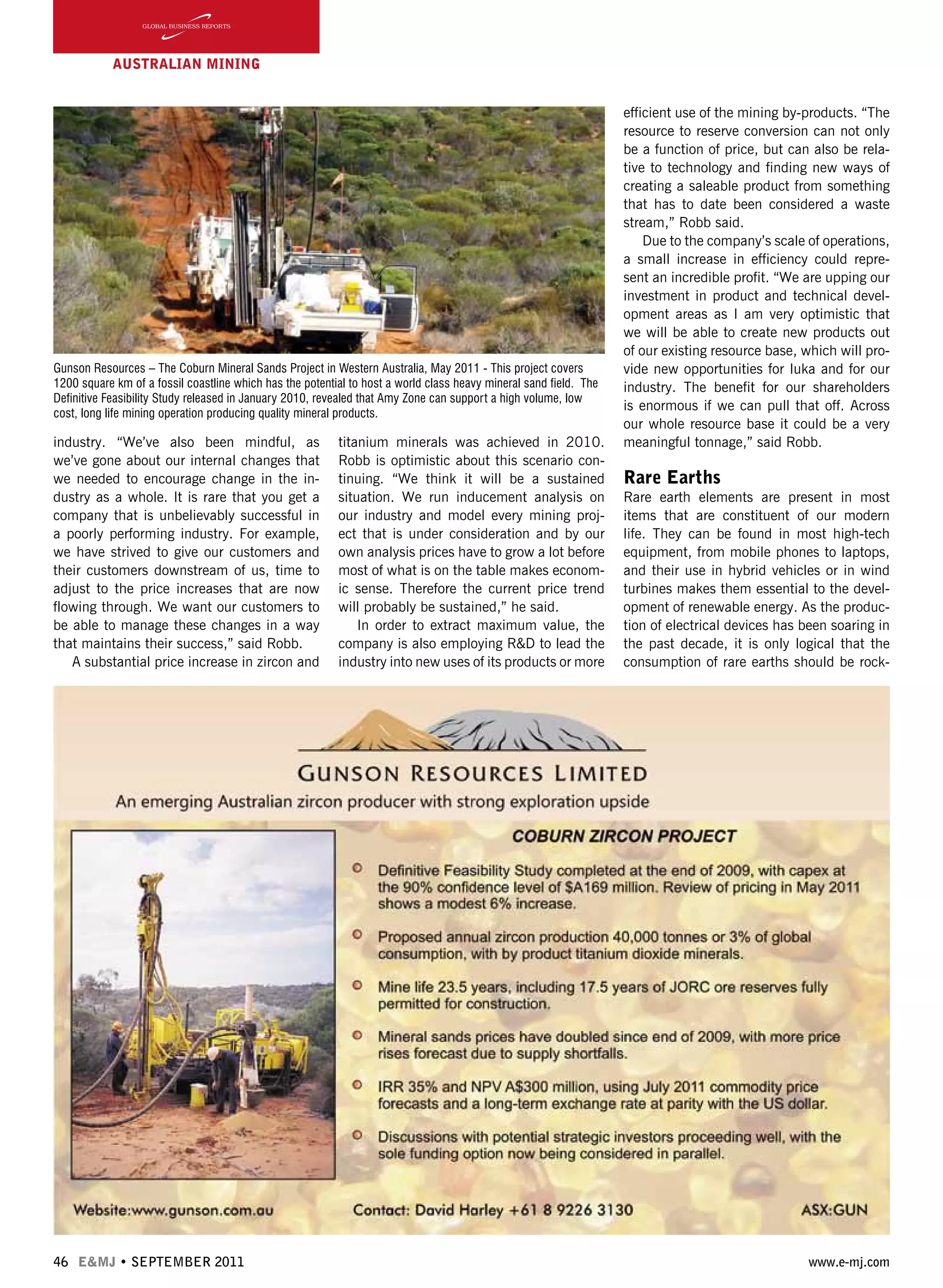 46 E&MJ • SEPTEMBER 2011 www.e-mj.com
AUSTRALIAN Mining
industry. “We’ve also been mindful, as
we’ve gone about our internal changes that
we needed to encourage change in the in-
dustry as a whole. It is rare that you get a
company that is unbelievably successful in
a poorly performing industry. For example,
we have strived to give our customers and
their customers downstream of us, time to
adjust to the price increases that are now
flowing through. We want our customers to
be able to manage these changes in a way
that maintains their success,” said Robb.
A substantial price increase in zircon and
titanium minerals was achieved in 2010.
Robb is optimistic about this scenario con-
tinuing. “We think it will be a sustained
situation. We run inducement analysis on
our industry and model every mining proj-
ect that is under consideration and by our
own analysis prices have to grow a lot before
most of what is on the table makes econom-
ic sense. Therefore the current price trend
will probably be sustained,” he said.
In order to extract maximum value, the
company is also employing R&D to lead the
industry into new uses of its products or more
efficient use of the mining by-products. “The
resource to reserve conversion can not only
be a function of price, but can also be rela-
tive to technology and finding new ways of
creating a saleable product from something
that has to date been considered a waste
stream,” Robb said.
Due to the company’s scale of operations,
a small increase in efficiency could repre-
sent an incredible profit. “We are upping our
investment in product and technical devel-
opment areas as I am very optimistic that
we will be able to create new products out
of our existing resource base, which will pro-
vide new opportunities for Iuka and for our
industry. The benefit for our shareholders
is enormous if we can pull that off. Across
our whole resource base it could be a very
meaningful tonnage,” said Robb.
Rare Earths
Rare earth elements are present in most
items that are constituent of our modern
life. They can be found in most high-tech
equipment, from mobile phones to laptops,
and their use in hybrid vehicles or in wind
turbines makes them essential to the devel-
opment of renewable energy. As the produc-
tion of electrical devices has been soaring in
the past decade, it is only logical that the
consumption of rare earths should be rock-
Gunson Resources – The Coburn Mineral Sands Project in Western Australia, May 2011 - This project covers
1200 square km of a fossil coastline which has the potential to host a world class heavy mineral sand field. The
Definitive Feasibility Study released in January 2010, revealed that Amy Zone can support a high volume, low
cost, long life mining operation producing quality mineral products.
 