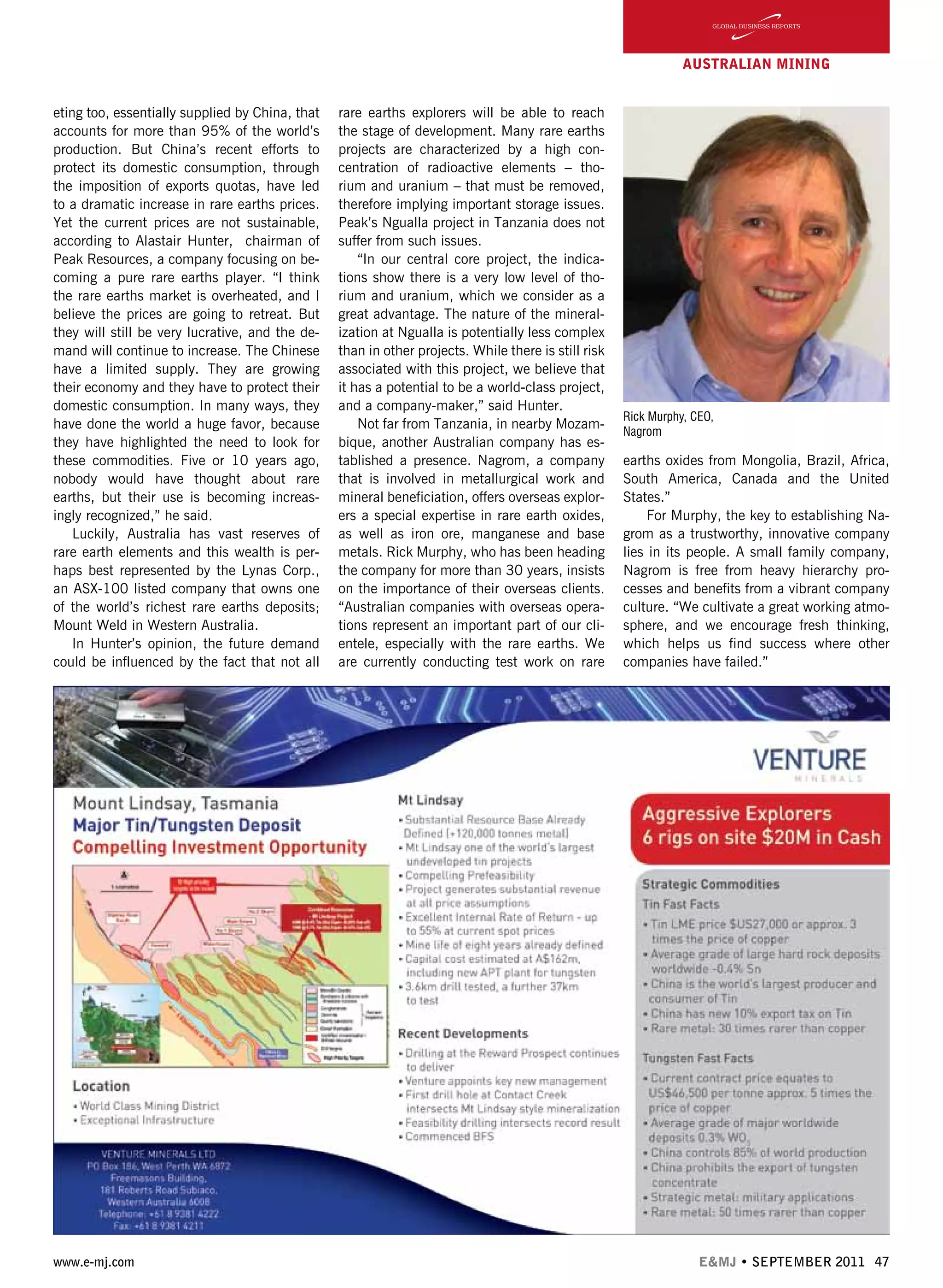 www.e-mj.com E&MJ • SEPTEMBER 2011 47
AUSTRALIAN Mining
eting too, essentially supplied by China, that
accounts for more than 95% of the world’s
production. But China’s recent efforts to
protect its domestic consumption, through
the imposition of exports quotas, have led
to a dramatic increase in rare earths prices.
Yet the current prices are not sustainable,
according to Alastair Hunter, chairman of
Peak Resources, a company focusing on be-
coming a pure rare earths player. “I think
the rare earths market is overheated, and I
believe the prices are going to retreat. But
they will still be very lucrative, and the de-
mand will continue to increase. The Chinese
have a limited supply. They are growing
their economy and they have to protect their
domestic consumption. In many ways, they
have done the world a huge favor, because
they have highlighted the need to look for
these commodities. Five or 10 years ago,
nobody would have thought about rare
earths, but their use is becoming increas-
ingly recognized,” he said.
Luckily, Australia has vast reserves of
rare earth elements and this wealth is per-
haps best represented by the Lynas Corp.,
an ASX-100 listed company that owns one
of the world’s richest rare earths deposits;
Mount Weld in Western Australia.
In Hunter’s opinion, the future demand
could be influenced by the fact that not all
rare earths explorers will be able to reach
the stage of development. Many rare earths
projects are characterized by a high con-
centration of radioactive elements – tho-
rium and uranium – that must be removed,
therefore implying important storage issues.
Peak’s Ngualla project in Tanzania does not
suffer from such issues.
“In our central core project, the indica-
tions show there is a very low level of tho-
rium and uranium, which we consider as a
great advantage. The nature of the mineral-
ization at Ngualla is potentially less complex
than in other projects. While there is still risk
associated with this project, we believe that
it has a potential to be a world-class project,
and a company-maker,” said Hunter.
Not far from Tanzania, in nearby Mozam-
bique, another Australian company has es-
tablished a presence. Nagrom, a company
that is involved in metallurgical work and
mineral beneficiation, offers overseas explor-
ers a special expertise in rare earth oxides,
as well as iron ore, manganese and base
metals. Rick Murphy, who has been heading
the company for more than 30 years, insists
on the importance of their overseas clients.
“Australian companies with overseas opera-
tions represent an important part of our cli-
entele, especially with the rare earths. We
are currently conducting test work on rare
earths oxides from Mongolia, Brazil, Africa,
South America, Canada and the United
States.”
For Murphy, the key to establishing Na-
grom as a trustworthy, innovative company
lies in its people. A small family company,
Nagrom is free from heavy hierarchy pro-
cesses and benefits from a vibrant company
culture. “We cultivate a great working atmo-
sphere, and we encourage fresh thinking,
which helps us find success where other
companies have failed.”
Rick Murphy, CEO,
Nagrom
 