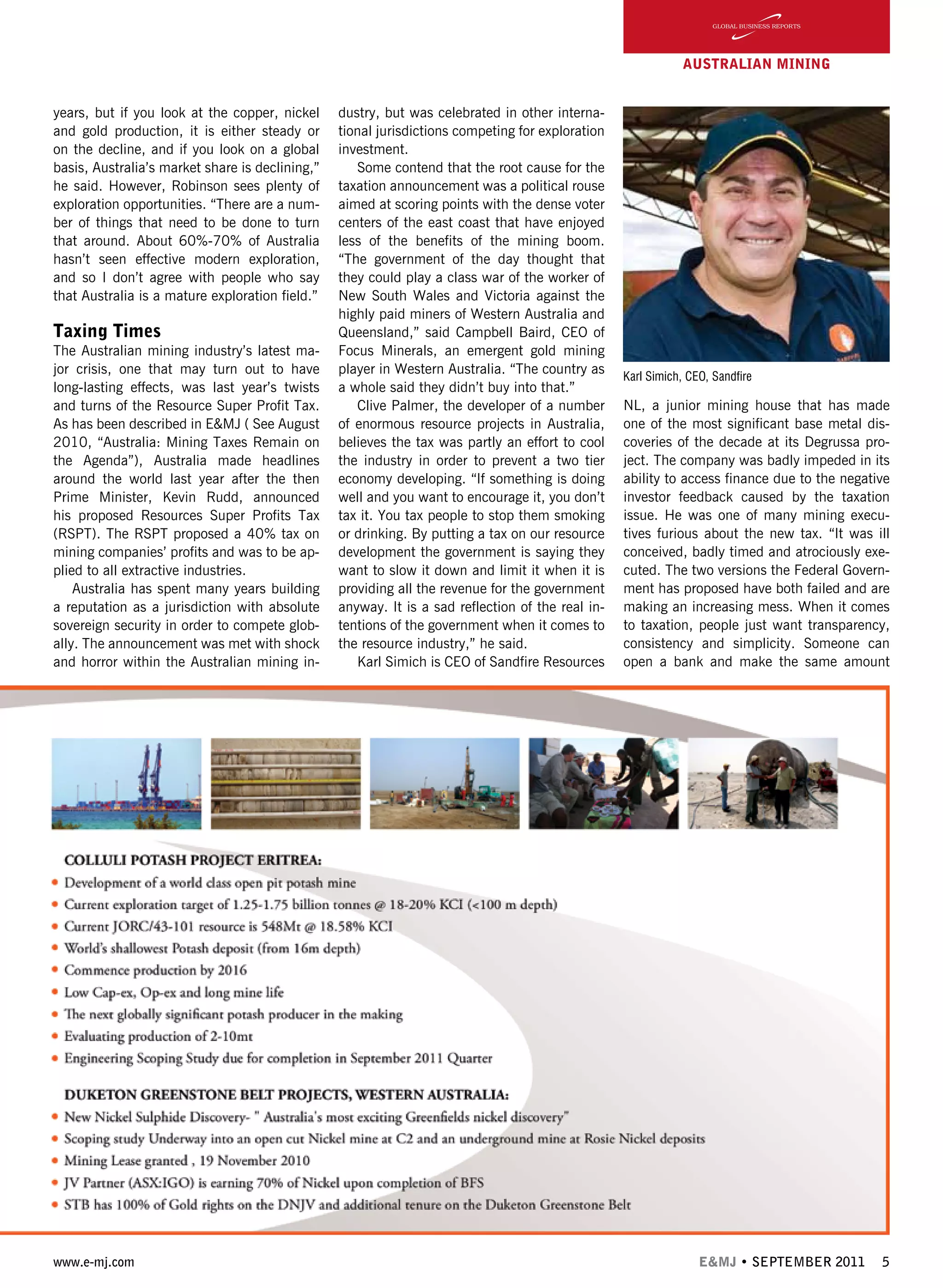 www.e-mj.com E&MJ • SEPTEMBER 2011 5
AUSTRALIAN Mining
years, but if you look at the copper, nickel
and gold production, it is either steady or
on the decline, and if you look on a global
basis, Australia’s market share is declining,”
he said. However, Robinson sees plenty of
exploration opportunities. “There are a num-
ber of things that need to be done to turn
that around. About 60%-70% of Australia
hasn’t seen effective modern exploration,
and so I don’t agree with people who say
that Australia is a mature exploration field.”
Taxing Times
The Australian mining industry’s latest ma-
jor crisis, one that may turn out to have
long-lasting effects, was last year’s twists
and turns of the Resource Super Profit Tax.
As has been described in E&MJ ( See August
2010, “Australia: Mining Taxes Remain on
the Agenda”), Australia made headlines
around the world last year after the then
Prime Minister, Kevin Rudd, announced
his proposed Resources Super Profits Tax
(RSPT). The RSPT proposed a 40% tax on
mining companies’ profits and was to be ap-
plied to all extractive industries.
Australia has spent many years building
a reputation as a jurisdiction with absolute
sovereign security in order to compete glob-
ally. The announcement was met with shock
and horror within the Australian mining in-
dustry, but was celebrated in other interna-
tional jurisdictions competing for exploration
investment.
Some contend that the root cause for the
taxation announcement was a political rouse
aimed at scoring points with the dense voter
centers of the east coast that have enjoyed
less of the benefits of the mining boom.
“The government of the day thought that
they could play a class war of the worker of
New South Wales and Victoria against the
highly paid miners of Western Australia and
Queensland,” said Campbell Baird, CEO of
Focus Minerals, an emergent gold mining
player in Western Australia. “The country as
a whole said they didn’t buy into that.”
Clive Palmer, the developer of a number
of enormous resource projects in Australia,
believes the tax was partly an effort to cool
the industry in order to prevent a two tier
economy developing. “If something is doing
well and you want to encourage it, you don’t
tax it. You tax people to stop them smoking
or drinking. By putting a tax on our resource
development the government is saying they
want to slow it down and limit it when it is
providing all the revenue for the government
anyway. It is a sad reflection of the real in-
tentions of the government when it comes to
the resource industry,” he said.
Karl Simich is CEO of Sandfire Resources
NL, a junior mining house that has made
one of the most significant base metal dis-
coveries of the decade at its Degrussa pro-
ject. The company was badly impeded in its
ability to access finance due to the negative
investor feedback caused by the taxation
issue. He was one of many mining execu-
tives furious about the new tax. “It was ill
conceived, badly timed and atrociously exe-
cuted. The two versions the Federal Govern-
ment has proposed have both failed and are
making an increasing mess. When it comes
to taxation, people just want transparency,
consistency and simplicity. Someone can
open a bank and make the same amount
Karl Simich, CEO, Sandfire
 
