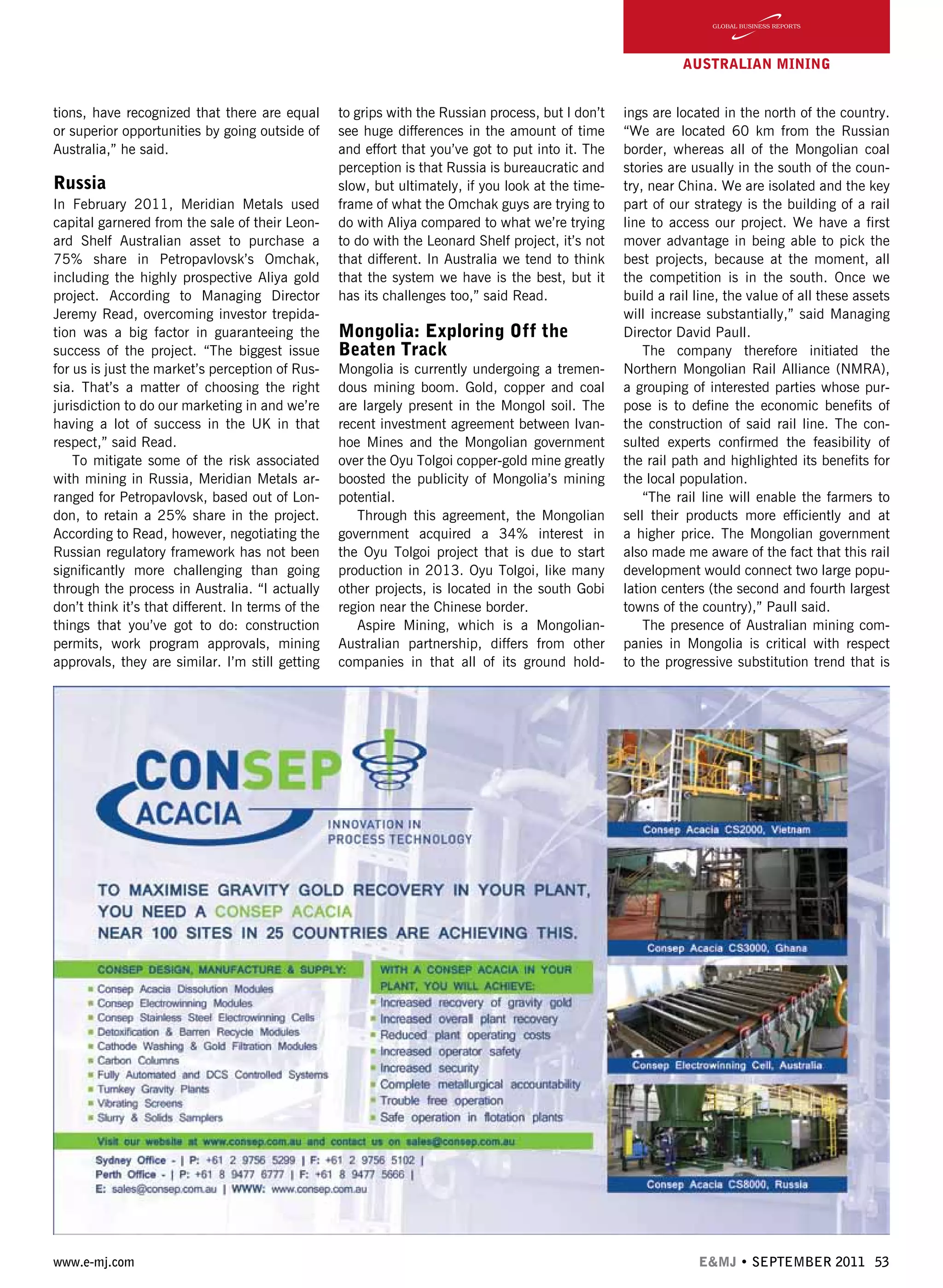 www.e-mj.com E&MJ • SEPTEMBER 2011 53
AUSTRALIAN Mining
tions, have recognized that there are equal
or superior opportunities by going outside of
Australia,” he said.
Russia
In February 2011, Meridian Metals used
capital garnered from the sale of their Leon-
ard Shelf Australian asset to purchase a
75% share in Petropavlovsk’s Omchak,
including the highly prospective Aliya gold
project. According to Managing Director
Jeremy Read, overcoming investor trepida-
tion was a big factor in guaranteeing the
success of the project. “The biggest issue
for us is just the market’s perception of Rus-
sia. That’s a matter of choosing the right
jurisdiction to do our marketing in and we’re
having a lot of success in the UK in that
respect,” said Read.
To mitigate some of the risk associated
with mining in Russia, Meridian Metals ar-
ranged for Petropavlovsk, based out of Lon-
don, to retain a 25% share in the project.
According to Read, however, negotiating the
Russian regulatory framework has not been
significantly more challenging than going
through the process in Australia. “I actually
don’t think it’s that different. In terms of the
things that you’ve got to do: construction
permits, work program approvals, mining
approvals, they are similar. I’m still getting
to grips with the Russian process, but I don’t
see huge differences in the amount of time
and effort that you’ve got to put into it. The
perception is that Russia is bureaucratic and
slow, but ultimately, if you look at the time-
frame of what the Omchak guys are trying to
do with Aliya compared to what we’re trying
to do with the Leonard Shelf project, it’s not
that different. In Australia we tend to think
that the system we have is the best, but it
has its challenges too,” said Read.
	 	 	
Mongolia: Exploring Off the
Beaten Track
Mongolia is currently undergoing a tremen-
dous mining boom. Gold, copper and coal
are largely present in the Mongol soil. The
recent investment agreement between Ivan-
hoe Mines and the Mongolian government
over the Oyu Tolgoi copper-gold mine greatly
boosted the publicity of Mongolia’s mining
potential.
Through this agreement, the Mongolian
government acquired a 34% interest in
the Oyu Tolgoi project that is due to start
production in 2013. Oyu Tolgoi, like many
other projects, is located in the south Gobi
region near the Chinese border.
Aspire Mining, which is a Mongolian-
Australian partnership, differs from other
companies in that all of its ground hold-
ings are located in the north of the country.
“We are located 60 km from the Russian
border, whereas all of the Mongolian coal
stories are usually in the south of the coun-
try, near China. We are isolated and the key
part of our strategy is the building of a rail
line to access our project. We have a first
mover advantage in being able to pick the
best projects, because at the moment, all
the competition is in the south. Once we
build a rail line, the value of all these assets
will increase substantially,” said Managing
Director David Paull.
The company therefore initiated the
Northern Mongolian Rail Alliance (NMRA),
a grouping of interested parties whose pur-
pose is to define the economic benefits of
the construction of said rail line. The con-
sulted experts confirmed the feasibility of
the rail path and highlighted its benefits for
the local population.
“The rail line will enable the farmers to
sell their products more efficiently and at
a higher price. The Mongolian government
also made me aware of the fact that this rail
development would connect two large popu-
lation centers (the second and fourth largest
towns of the country),” Paull said.
The presence of Australian mining com-
panies in Mongolia is critical with respect
to the progressive substitution trend that is
 
